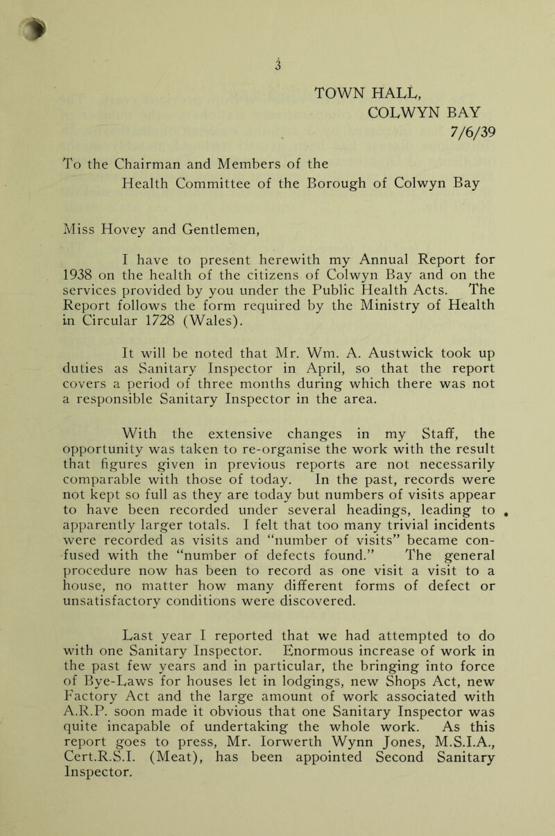 TOWN HALL, COLWYN BAY 7/6/39 To the Chairman and Members of the Health Committee of the Borough of Colwyn Bay Miss Hovey and Gentlemen, I have to present herewith my Annual Report for 1938 on the health of the citizens of Colwyn Bay and on the services provided by you under the Public Health Acts. The Report follows the form required by the Ministry of Health in Circular 1728 (Wales). It will be noted that Mr. Wm. A. Austwick took up duties as Sanitary Inspector in April, so that the report covers a period of three months during which there was not a responsible Sanitary Inspector in the area. With the extensive changes in my Staff, the opportunity was taken to re-organise the work with the result that figures given in previous reports are not necessarily comparable with those of today. In the past, records were not kept so full as they are today but numbers of visits appear to have been recorded under several headings, leading to , apparently larger totals. I felt that too many trivial incidents were recorded as visits and “number of visits” became con- fused with the “number of defects found.” The general procedure now has been to record as one visit a visit to a house, no matter how many different forms of defect or unsatisfactory conditions were discovered. Last year I reported that we had attempted to do with one Sanitary Inspector. Enormous increase of work in the past few years and in particular, the bringing into force of Bye-Lavcs for houses let in lodgings, new Shops Act, new Factory Act and the large amount of work associated with A.R.P. soon made it obvious that one Sanitary Inspector was quite incapable of undertaking the whole work. As this report goes to press, Mr. lorwerth Wynn Jones, M.S.I.A., Cert.R.S.I. (Meat), has been appointed Second Sanitary Inspector.