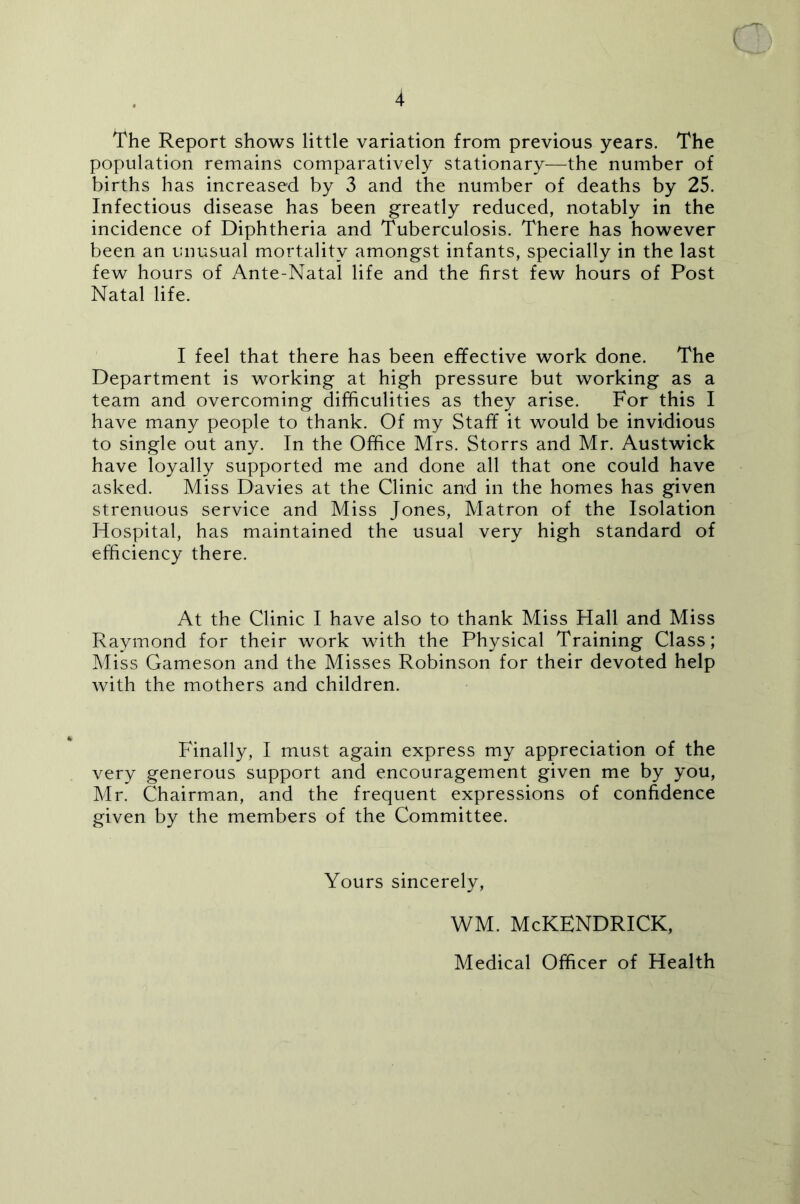 The Report shows little variation from previous years. The population remains comparatively stationary-—^the number of births has increased by 3 and the number of deaths by 25. Infectious disease has been greatly reduced, notably in the incidence of Diphtheria and Tuberculosis. There has however been an unusual mortality amongst infants, specially in the last few hours of Ante-Natal life and the first few hours of Post Natal life. I feel that there has been effective work done. The Department is working at high pressure but working as a team and overcoming difficulities as they arise. For this I have many people to thank. Of my Staff it would be invidious to single out any. In the Office Mrs. Storrs and Mr. Austwick have loyally supported me and done all that one could have asked. Miss Davies at the Clinic and in the homes has given strenuous service and Miss Jones, Matron of the Isolation Hospital, has maintained the usual very high standard of efficiency there. At the Clinic I have also to thank Miss Hall and Miss Raymond for their work with the Physical Training Class; Miss Gameson and the Misses Robinson for their devoted help with the mothers and children. Finally, I must again express my appreciation of the very generous support and encouragement given me by you, Mr. Chairman, and the frequent expressions of confidence given by the members of the Committee. Yours sincerely. WM. McKENDRICK, Medical Officer of Health