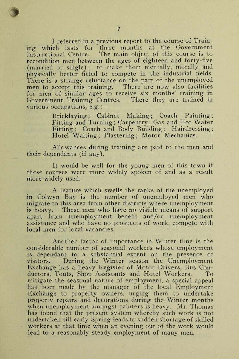 I referred in a previous report to the course of Train- ing which lasts for three months at the Government Instructional Centre. The main object of this course is to recondition men between the ages of eighteen and forty-five (married or single) ; to make them mentally, morally and physically better fitted to compete in the industrial fields. There is a strange reluctance on the part of the unemployed men to accept this training. There are now also facilities for men of similar ages to receive six months’ training in Government Training Centres. There they are trained in various occupations, e.g.:— Bricklaying; Cabinet Making; Coach Painting; Fitting and Turning; Carpentry; Gas and Hot Water Fitting; Coach and Body Building; Hairdressing; Hotel Waiting; Plastering; Motor Mechanics. Allowances during training are paid to the men and their dependants (if any). It would be well for the young men of this town if these courses were more widely spoken of and as a result more widely used. A feature which swells the ranks of the unemployed in Colwyn Bay is the number of unemployed men who migrate to this area from other districts where unemployment is heavy. These men who have no visible means of support apart from unemployment benefit and/or unemployment assistance and who have no prospects of work, compete with local men for local vacancies. Another factor of importance in Winter time is the considerable number of seasonal workers whose employment is dependant to a substantial extent on the presence of visitors. During the Winter season the Unemployment Exchange has a heavy Register of Motor Drivers, Bus Con- ductors, Touts, Shop Assistants and Hotel Workers. To mitigate the seasonal nature of employment, a special appeal has been made by the manager of the local Employment Exchange to property owners, urging them to undertake property repairs and decorations during the Winter months when unemployment amongst painters is heavy. Mr. Thomas has found that the present system whereby such work is not undertaken till early Spring leads to sudden shortage of skilled workers at that time when an evening out of the work would lead to a reasonably steady employment of many men.