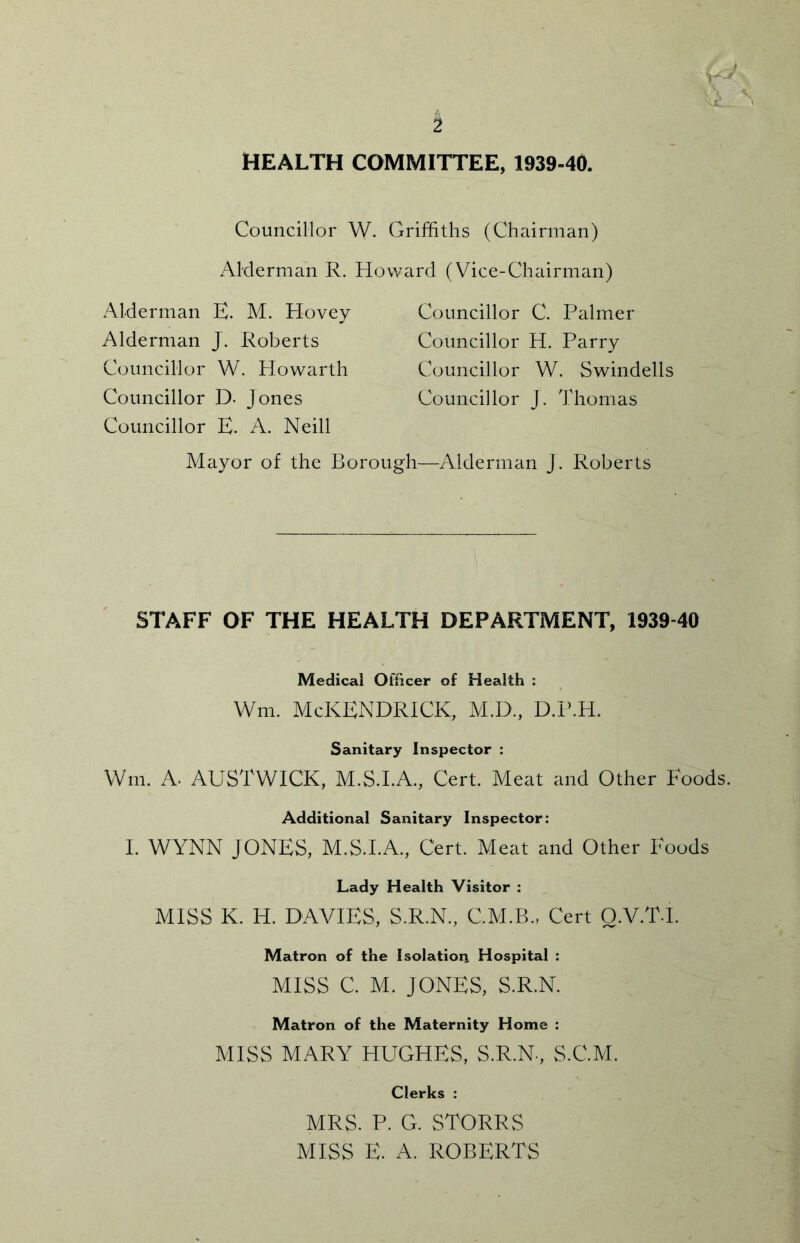 HEALTH COMMITTEE, 1939-40. Councillor W. Alderman R. He Alderman E. M. Hovey Alderman J. Roberts Councillor W. Howarth Councillor D- Jones Councillor E. A. Neill Mayor of the Boro Griffiths (Chairman) ward (Vice-Chairman) Councillor C. Palmer Councillor H. Parry Councillor W. Swindells Councillor J. Thomas igh—Alderman J. Roberts STAFF OF THE HEALTH DEPARTMENT, 1939-40 Medical Officer of Health : Wm. McKENDRICK, M.D., D.P.H. Sanitary Inspector : Wm. A- AUSTWICK, M.S.I.A., Cert. Meat and Other Foods. Additional Sanitary Inspector: I. WYNN JONES, M.S.I.A., Cert. Meat and Other Foods Lady Health Visitor : MISS K. H. DAVIES, S.R.N., C.M.B., Cert O.V.TJ. Matron of the Isolation Hospital : MISS C. M. JONES, S.R.N. Matron of the Maternity Home : MISS MARY HUGHES, S.R.N-, S.C.M. Clerks : MRS. P. G. STORRS MISS E. A. ROBERTS