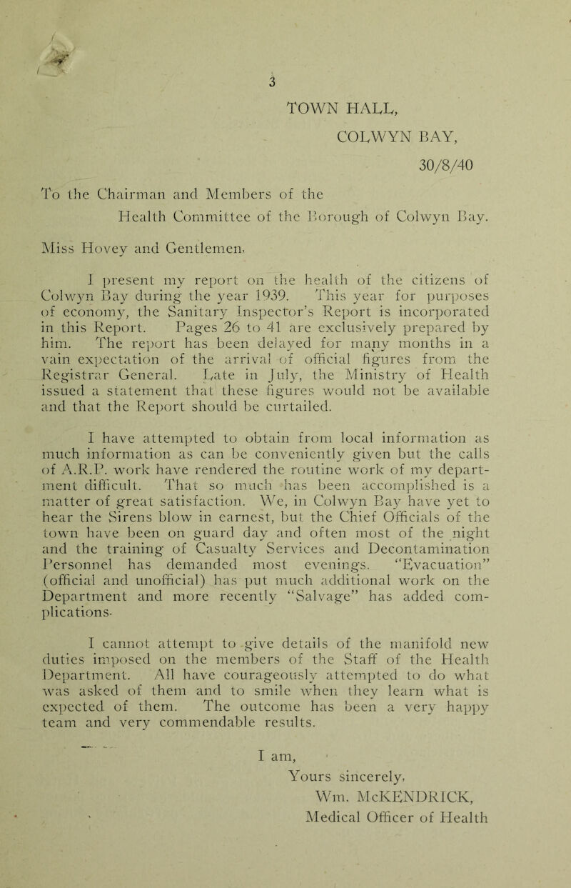 TOWN HALL, COLWYN BAY, 30/8/40 To the Chairman and Members of the Health Committee of the Borough of Colwyn Bay. Miss Hovey and Gentlemen, I present my report on the health of the citizens of Colwyn Bay during the year 1939. This year for purposes of economy, the Sanitary Inspector’s Report is incorporated in this Report. Pages 26 to 41 are exclusively prepared by him. The report has been delayed for many months in a vain expectation of the arrival of official figures from the Registrar General. Late in July, the Ministry of Health issued a statement that these figures would not be available and that the Report should be curtailed. I have attempted to obtain from local information as much information as can be conveniently given but the calls of A.R.P. work have rendered the routine work of my depart- ment difficult. That so much has been accomplished is a matter of great satisfaction. We, in Colwyn Bay have yet to hear the Sirens blow in earnest, but the Chief Officials of the town have been on guard day and often most of the night and the training of Casualty Services and Decontamination Personnel has demanded most evenings. “Evacuation” (official and unofficial) has put much additional work on the Department and more recently “Salvage” has added com- plications- I cannot attempt to give details of the manifold new duties imposed on the members of the Staff of the Health Department. All have courageously attempted to do what was asked of them and to smile when they learn what is expected of them. The outcome has been a very happy team and very commendable results. I am, Yours sincerely, Wm. McKENDRICK, Medical Officer of Health