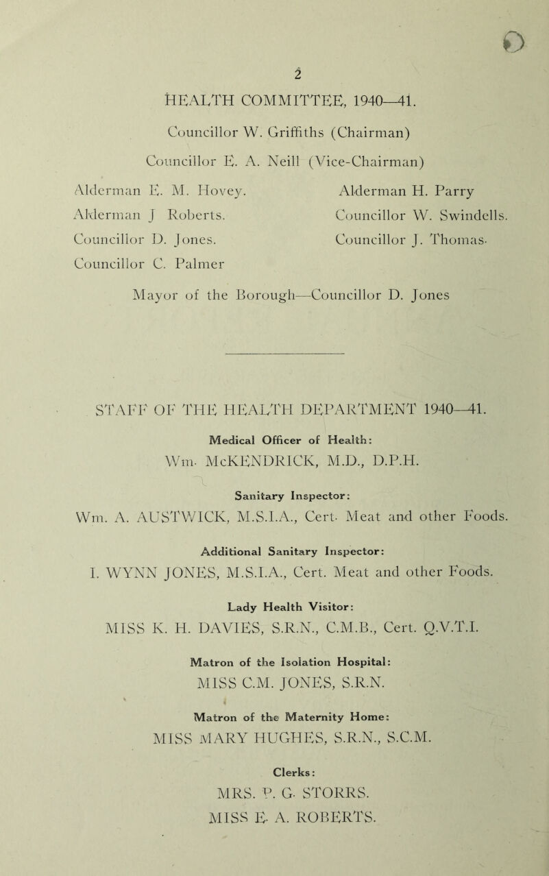 2 Health committee, 1940-Mi. Councillor W. Griffiths (Chairman) Councillor E. A. Neill (Vice-Chairman) Alderman E. M. Hovey. Alderman H. Parry Alderman J Roberts. Councillor W. Swindells. Councillor D. Jones. Councillor J. Thomas- Councillor C. Palmer Mayor of the Borough—Councillor D. Jones STALE OF THE HEALTH DEPARTMENT 1940-41. Medical Officer of Health: Wm. McKENDRlCK, M.D., D.P.H. Sanitary Inspector: Wm. A. AUSTWICK, M.S.I.A., Cert- Meat and other Foods. Additional Sanitary Inspector: I. WYNN JONES, M.S.I.A., Cert. Meat and other Foods. Lady Health Visitor: MISS K. H. DAVIES, S.R.N., C.M.B., Cert. Q.V.T.I. Matron of the Isolation Hospital: MISS C.M. JONES, S.R.N. Matron of the Maternity Home: MISS MARY HUGHES, S.R.N., S.C.M. Clerks: MRS. ?. G- STORRS. MISS E A. ROBERTS.