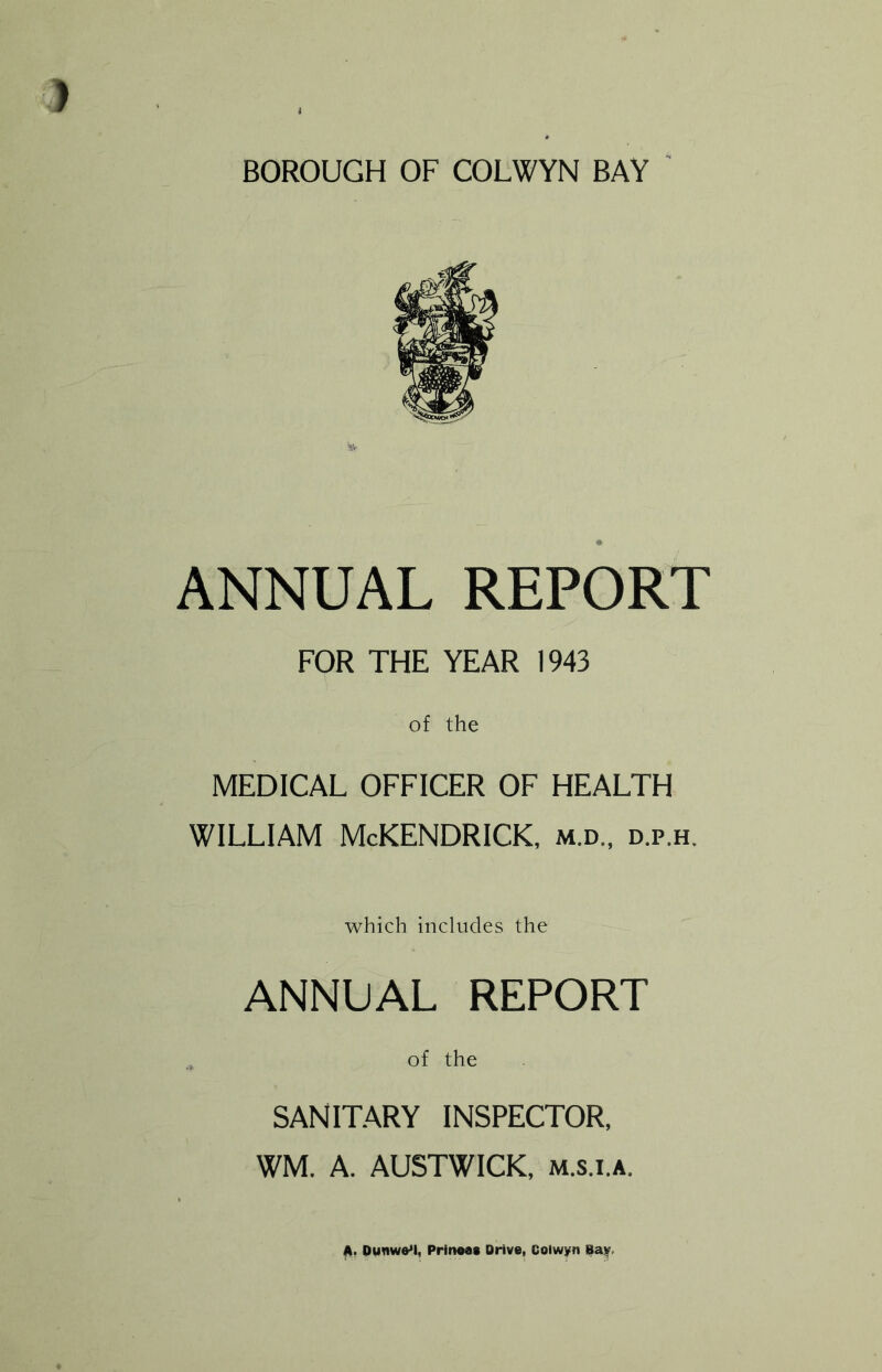 BOROUGH OF COLWYN BAY ANNUAL REPORT FOR THE YEAR 1943 of the MEDICAL OFFICER OF HEALTH WILLIAM McKENDRICK, m.d., d.p.h. which includes the ANNUAL REPORT of the SANITARY INSPECTOR, WM. A. AUSTWICK, m.s.i.a. A. Dumv&M, Prmoas Drive, Colwyn Bay