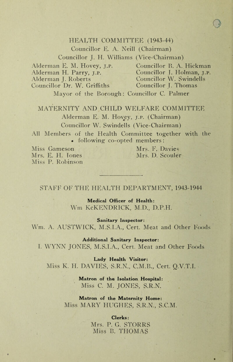 HEALTH COMMITTEE (1943-44) Councillor E. A. Neill (Chairman) Councillor J. H. Williams (Vice-Chairman) Alderman E. M. Hovey, j.p. Councillor B. A. Hickman Alderman H. Parry, j.p. Councillor J. Holman, j.p. Alderman J. Roberts Councillor W. Swindells Councillor Dr. W. Griffiths Councillor J. Thomas Mayor of the Borough: Councillor C. Palmer MATERNITY AND CHILD WELFARE COMMITTEE Alderman E. M. Hovey, j.p. (Chairman) Councillor W. Swindells (Vice-Chairman) All Members of the Plealth Committee together with the • following co-opted members: Miss Gameson Mrs.F. Davies Mrs. E. H. Tones Mrs. D. Scouler Miss P. Robinson STAFF OF THE HEALTH DEPARTMENT, 1943-1944 Medical Officer of Health: Wm KcKENDRICK, M.D., D.P.H. Sanitary Inspector: Wm. A. AUSTWICK, M.S.I.A., Cert. Meat and Other Foods Additional Sanitary Inspector: I. WYNN JONES, M.S.I.A., Cert. Meat and Other Foods Lady Health Visitor: Miss K. H. DAVIES, S.R.N., C.M.B., Cert. Q.V.T.T. Matron of the Isolation Hospital: Miss C. M. JONES, S.R.N. Matron of the Maternity Home: Miss MARY HUGHES, S.R.N., S.C.M. Clerks: Mrs. P. G. STORRS Miss B. THOMAS