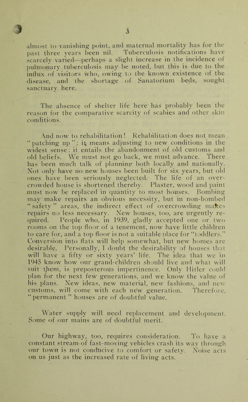 almost to vanishing point, and maternal mortality has for the past three years been nil. Tuberculosis notifications have scarcely varied—perhaps a slight increase in the incidence of pulmonary tuberculosis may be noted, but this is due to the influx of visitors who; owing to the known existence of the disease, and the shortage of Sanatorium beds, sought sanctuary here. The absence of shelter life here' has probably been the reason for the comparative scarcity of scabies and other skin conditions. And now to rehabilitation! Rehabilitation does not mean “ patching up ” : it means adjusting to new conditions in the widest sense : it entails the abandonment of old customs and old beliefs. We must not go back, we must advance. There has been much talk of planning both locally and nationally. Not only have no new houses been built for six years, but old ones have been seriously neglected. The life of an over- crowded house is shortened thereby. Plaster, wood and paint -must now be replaced in quantity to most houses. Bombing may make repairs an obvious necessity, but in non-bombed “ safety ” areas, the indirect effect of overcrowding makes repairs no less necessary. New houses, too, are urgently re- quired. People who, in 1939, gladly accepted one or two rooms on the top floor of a tenement, now have little children to care for, and a top floor is not a suitable place for “toddlers.” Conversion into flats will help somewhat, but new homes arc desirable. Personally, 1 doubt the 'desirability of houses that will have a fifty or sixty years’ life. The idea that we in 1945 know how our grand-children should live and what will suit them, is preposterous impertinence. Only Plitler could plan for the next few generations, and we know the value of his plans. New ideas, new material, new fashions, and new customs, will come with each new generation. Therefore, “ permanent ” houses are of doubtful value. Water supply will need replacement and development. Some of our mains are of doubtful merit. Our highway, too, requires consideration. To have a constant stream of fast-moving vehicles crash its way through our town is not conducive to comfort or safetv. Noise acts on us just as the increased rate of living acts.