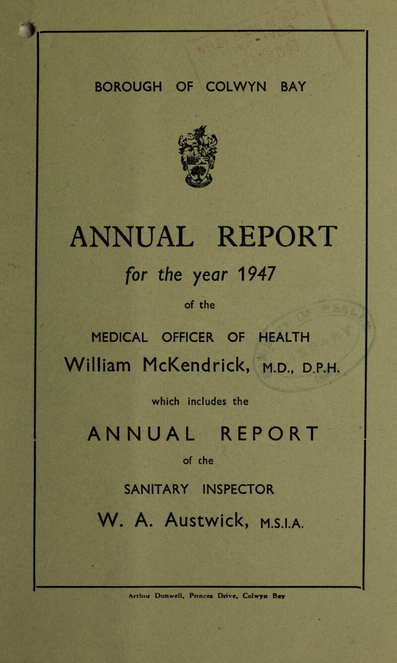 BOROUGH OF COLWYN BAY r - ANNUAL REPORT for the year 1947 of the MEDICAL OFFICER OF HEALTH William McKendrick, m.d., d.p.h. which includes the ANNUAL REPORT of che SANITARY INSPECTOR W. A. Austwick, m.s.i.a. Arthur Dunwell, Prince* Drive, Colwyn Bay