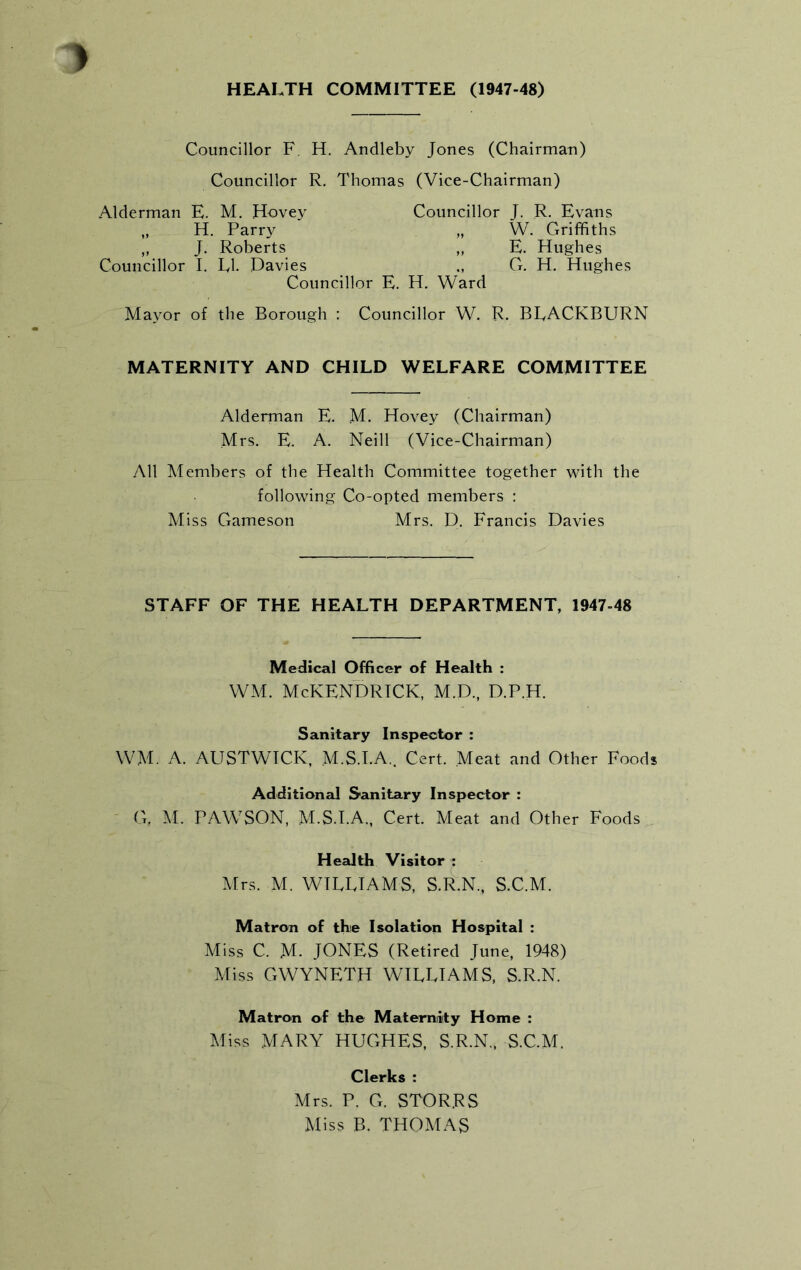 HEALTH COMMITTEE (1947-48) Councillor F. H. Andleby Jones (Chairman) Councillor R. Thomas (Vice-Chairman) Alderman E. M. Havey H. Parry „ J. Roberts Councillor I. LI. Davies Councillor E. Councillor J. R. Evans „ W. Griffiths „ E. Hughes G. H. Hughes H. Ward Mayor of the Borough : Councillor W. R. BLACKBURN MATERNITY AND CHILD WELFARE COMMITTEE Alderman E. M. Hovey (Chairman) Mrs. E. A. Neill (Vice-Chairman) All Members of the Health Committee together with the following Co-opted members : Miss Gameson Mrs. D. Francis Davies STAFF OF THE HEALTH DEPARTMENT, 1947-48 Medical Officer of Health : WM. McKENDRICK, M.D., D.P.H. Sanitary Inspector : WM. A. AUSTWICK, M.S.I.A.. Cert. Meat and Other Foods Additional Sanitary Inspector : G. M. PAWSON, M.S.I.A., Cert. Meat and Other Foods Health Visitor : Mrs. M. WILLIAMS, S.R.N., S.C.M. Matron of the Isolation Hospital : Miss C. M- JONES (Retired June, 1948) Miss GWYNETH WILLIAMS, S.R.N. Matron of the Maternity Home : Miss MARY HUGHES, S.R.N., S.C.M. Clerks : Mrs. P. G. STOR.RS Miss B. THOMAS