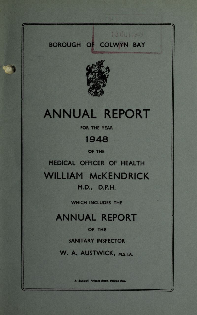 BOROUGH OF COLWYN BAY ANNUAL REPORT FOR THE YEAR 1948 OF THE MEDICAL OFFICER OF HEALTH WILLIAM McKENDRICK M.D., D.P.H. WHICH INCLUDES THE ANNUAL REPORT OF THE SANITARY INSPECTOR W. A. AUSTWICK, M.S.I.A. 1 A. §*nw!t, PrfMM §rl90. (Wn $m$. ■a