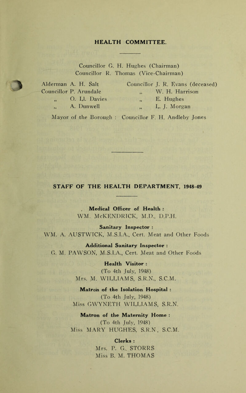 HEALTH COMMITTEE. Councillor G. H. Hughes (Chairman) Councillor R. Thomas (Vice-Chairman) Alderman A. H. Salt Councillor P. Arundale „ O. LI. Davies ,, A. Dunwell Councillor J. R. Evans (deceased) „ W. H. Harrison „ E. Hughes „ L- J. Morgan Mayor of the Borough : Councillor F. H. Andleby Jones STAFF OF THE HEALTH DEPARTMENT, 1948-49 Medical Officer of Health : WM. McKENDRICK, M.D., D.P.H. Sanitary Inspector : WM. A. AUSTWICK, M.S.I.A., Cert. Meat and Other Foods Additional Sanitary Inspector : G. M. PAWSON, M.S.I.A., Cert. Meat and Other Foods Health Visitor : (To 4th July, 1948) Mrs. M. WILLIAMS, S.R.N., S.C.M. Matroln of the Isolation Hospital : (To 4th July, 1948) Miss GWYNETH WILLIAMS, S.R.N. Matron of the Maternity Home : (To 4th July, 1948) Miss MARY HUGHES, S.R.N, S.C.M. Clerks : Mrs. P. G.. STORRS