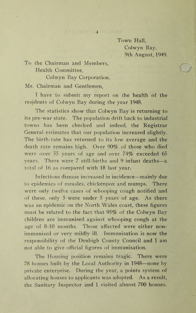 Town Hall, Colwyn Bay. 9th August, 1949. To the Chairman and Members, Health Committee, Colwyn Bay Corporation. Mr. Chairman and 'Gentlemen, I have to submit my report on the health of the residents of Colwyn Bay during the year 1948. The statistics show that Colwyn Bay is returning to its pre-wa,r state. The population drift back to industrial towns has been checked and indeed, the Registrar General estimates that our population increased slightly. The birth-rate has returned to its low average and the death rate remains high. Over 90% of those who died were over 55 years of age and over 74% exceeded 65 years. There were 7 still-births and 9 infant deaths—a total of 16 as compared with 18 last year. Infectious disease increased in incidence—mainly due to epidemics of measles, chickenpox and mumps. There were only twelve cases of whooping cough notified and of these, only 5 were under 5 years of age. As there was an epidemic on the North Wales coast, these figures must be related to the fact that 95% of the Colwyn Bay children are immunised against whooping cough at the age of 8-10 months. Those affected were either non- immunised or very mildly ill. Immunisation is now the responsibility of the Denbigh County Council and I am not able to give official figures of immunisation. The Housing position remains tragic. There were 78 houses built by the Local Authority in 1948—none by private enterprise. During the year, a points system of allocating houses to applicants was adopted. As a result, the Sanitary Inspector and I visited almost 700 houses.