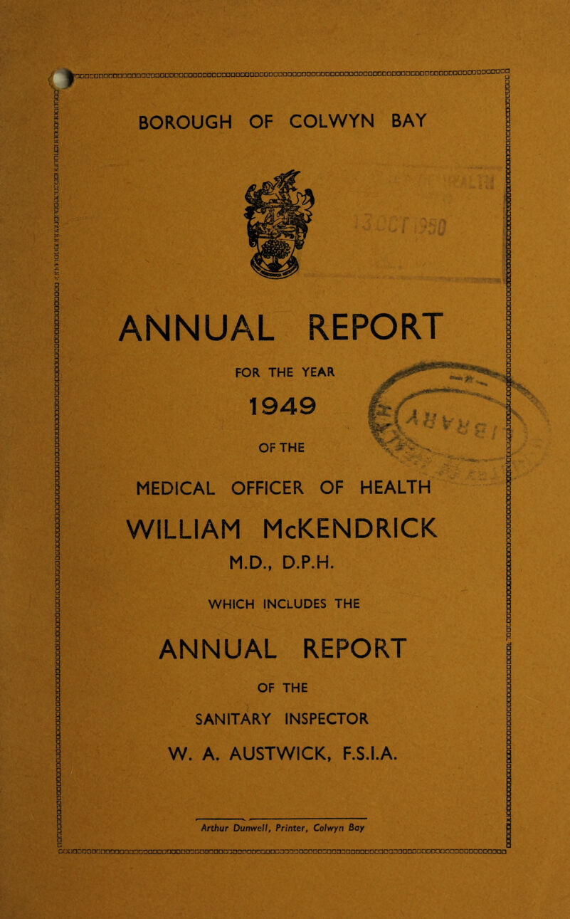 JCjniTnrximcinmanaaaaoDGnLiunnLjqiiianaarjacipnaQ^ BOROUGH OF GOLWYN BAY ANNUAL REPORT frr/\ fMsfife S I M « FOR THE YEAR 1949 OF THE MEDICAL OFFICER OF HEALTH WILLIAM McKENDRICK M.D., D.P.H. WHICH INCLUDES THE ANNUAL REPORT OF THE SANITARY INSPECTOR W. A. AUSTWICK, F.S.I.A. Arthur Dunwell, Printer, Colwyn Bay GoooboooonaDaaoaDonaDDQaaDnDDnnDonDeGoooaoDonocaoaooDDnooooaoc