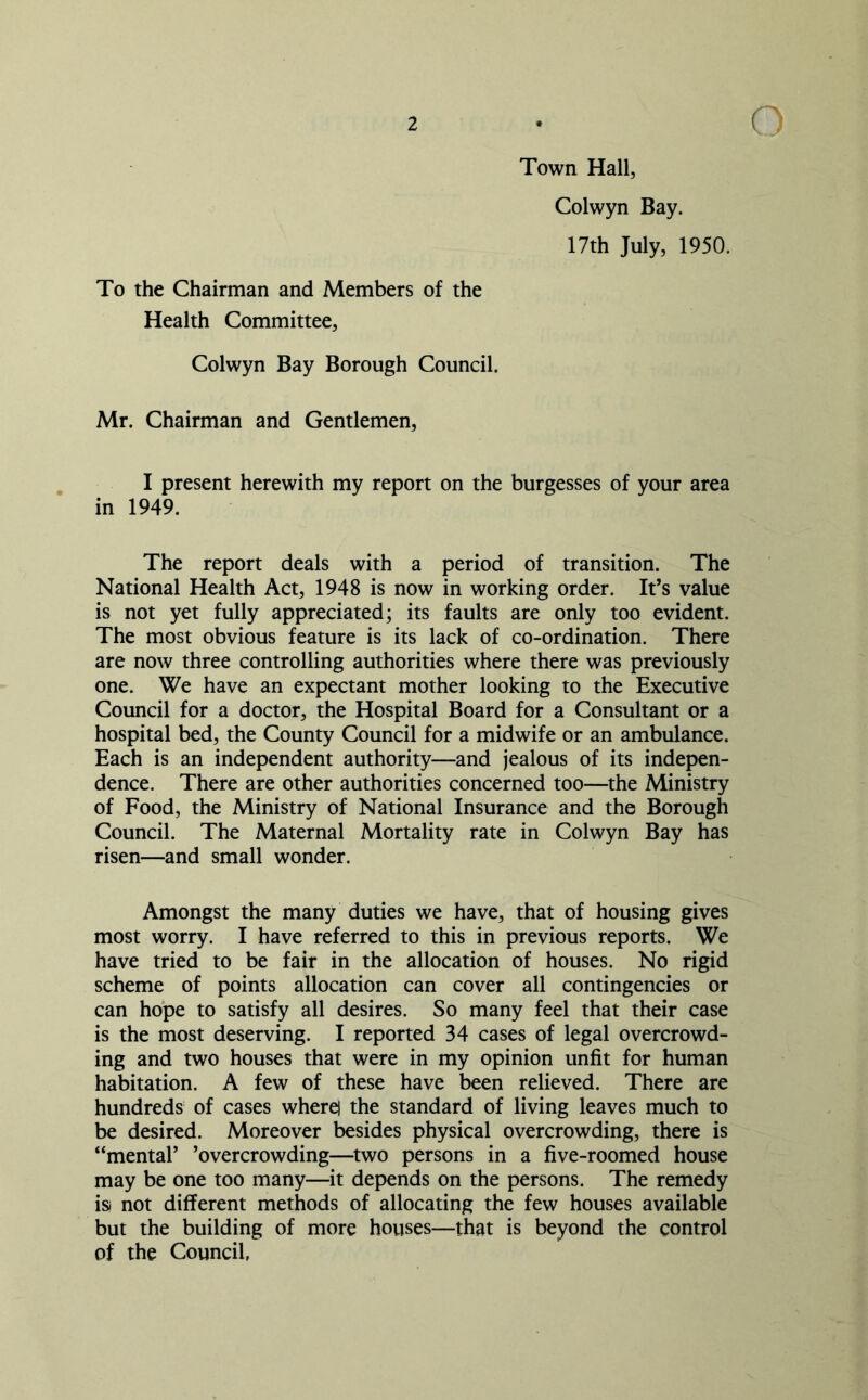 Town Hall, Colwyn Bay. 17th July, 1950. To the Chairman and Members of the Health Committee, Colwyn Bay Borough Council. Mr. Chairman and Gentlemen, I present herewith my report on the burgesses of your area in 1949. The report deals with a period of transition. The National Health Act, 1948 is now in working order. It’s value is not yet fully appreciated; its faults are only too evident. The most obvious feature is its lack of co-ordination. There are now three controlling authorities where there was previously one. We have an expectant mother looking to the Executive Council for a doctor, the Hospital Board for a Consultant or a hospital bed, the County Council for a midwife or an ambulance. Each is an independent authority—and jealous of its indepen- dence. There are other authorities concerned too—the Ministry of Food, the Ministry of National Insurance and the Borough Council. The Maternal Mortality rate in Colwyn Bay has risen—and small wonder. Amongst the many duties we have, that of housing gives most worry. I have referred to this in previous reports. We have tried to be fair in the allocation of houses. No rigid scheme of points allocation can cover all contingencies or can hope to satisfy all desires. So many feel that their case is the most deserving. I reported 34 cases of legal overcrowd- ing and two houses that were in my opinion unfit for human habitation. A few of these have been relieved. There are hundreds of cases wherej the standard of living leaves much to be desired. Moreover besides physical overcrowding, there is “mental’ ’overcrowding—two persons in a five-roomed house may be one too many—it depends on the persons. The remedy is- not different methods of allocating the few houses available but the building of more houses—that is beyond the control of the Council