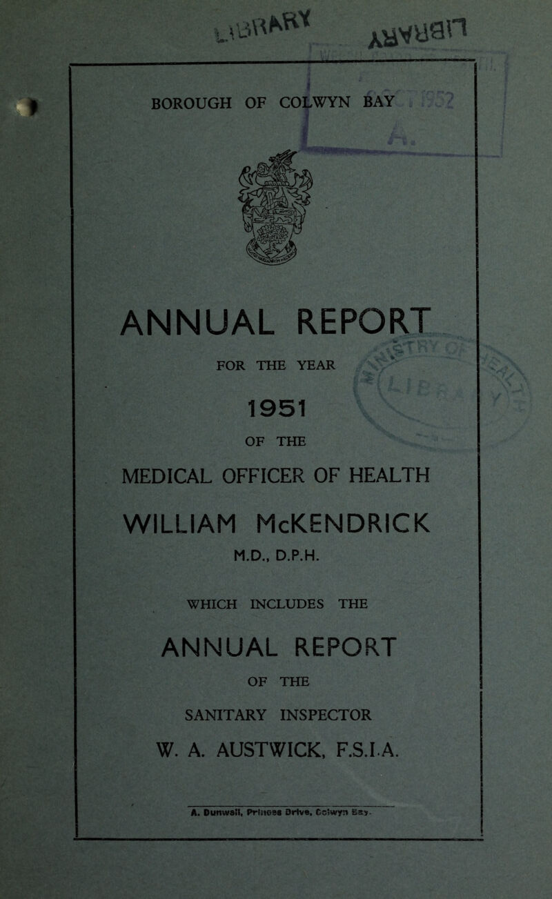 xayuan BOROUGH OF COLWYN BAY ANNUAL REPORT FOR THE YEAR 1951 OF THE MEDICAL OFFICER OF HEALTH WILLIAM McKENDRICK M.D., D.P.H. WHICH INCLUDES THE ANNUAL REPORT OF THE SANITARY INSPECTOR W. A. AUSTWICK, F.S.I.A. A. Dun wail, Princes Drive. Gclwyn