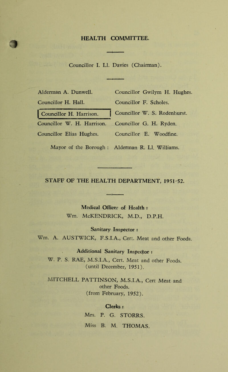 HEALTH COMMITTEE, Councillor I. LI. Davies (Chairman). Alderman A. Dunwell. Councillor Gwilym H. Hughes. Councillor H. Hall. Councillor F. Scholes. | Councillor H. Harrison. | Councillor W. S. Rodenhurst. Councillor W. H. Harrison. Councillor G. H. Ryden. Councillor Elias Hughes. Councillor E. Woodfine. Mayor of the Borough : Alderman R. LI. Williams. STAFF OF THE HEALTH DEPARTMENT, 195L52, Medical Officer of Health : Wm. McKENDRICK, M.D., D.P.H. Sanitary Inspector t Wm. A. AUSTWICK, F.S.I.A., Cert. Meat and other Foods. Additional Sanitary Inspector t W. P. S, RAE, M.S.I.A., Cert. Meat and other Foods, (until December, 1951). MITCHELL PATTINSON, M.S.I.A., Cert Meat and other Foods. (from February, 1952). Clerks : Mrs. P. G. STORRS. Miss B. M. THOMAS.