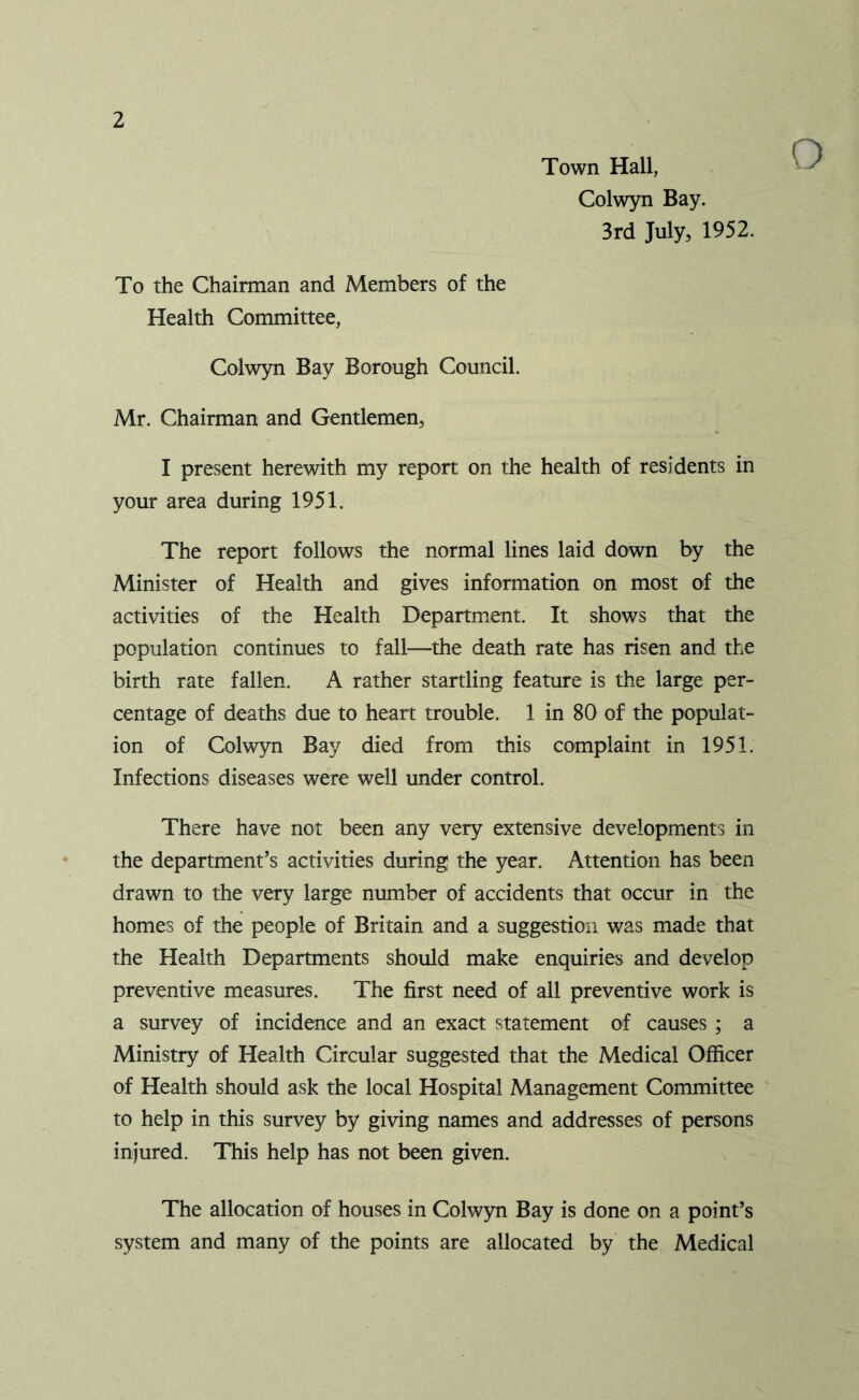 O Town Hall, Colwyn Bay. 3rd July, 1952. To the Chairman and Members of the Health Committee, Colwyn Bay Borough Council. Mr. Chairman and Gentlemen, I present herewith my report on the health of residents in your area during 1951. The report follows the normal lines laid down by the Minister of Health and gives information on most of the activities of the Health Department. It shows that the population continues to fall—the death rate has risen and the birth rate fallen. A rather startling feature is the large per- centage of deaths due to heart trouble. 1 in 80 of the populat- ion of Colwyn Bay died from this complaint in 1951. Infections diseases were well under control. There have not been any very extensive developments in the department’s activities during the year. Attention has been drawn to the very large number of accidents that occur in the homes of the people of Britain and a suggestion was made that the Health Departments should make enquiries and develop preventive measures. The first need of all preventive work is a survey of incidence and an exact statement of causes ; a Ministry of Health Circular suggested that the Medical Officer of Health should ask the local Hospital Management Committee to help in this survey by giving names and addresses of persons injured. This help has not been given. The allocation of houses in Colwyn Bay is done on a point’s system and many of the points are allocated by the Medical