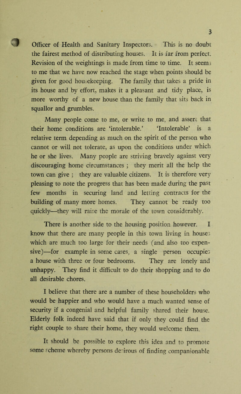 Officer of Health and Sanitary Inspectors. This is no doubt the fairest method of distributing houses. It is far from perfect. Revision of the weightings is made from time to time. It seems to me that we have now reached the stage when points should be given for good housekeeping. The family] that takes a pride in its house and by effort, makes it a pleasant and tidy place, is more worthy of a new house than the family that sits back in squallor and grumbles. Many people come to me, or write to me, and assert that their home conditions are ‘intolerable.’ ‘Intolerable’ is a relative term depending as much on the spirit of the person who cannot or will not tolerate, as upon the conditions under which he or she lives. Many people are striving bravely against very discouraging home circumstances ; they merit all the help the town can give ; they are valuable citizens. It is therefore very pleasing to note the progress that has been made during the past few months in securing land and letting contracts for the building of many more homes. They cannot be ready too quickly—they will raise the morale of the town considerably. There is another side to the housing position however. I know that there are many people in this town living in houses which are much too large for their needs (and also too expen- sive)—for example in some cases, a single person occupies a house with three or four bedrooms. They are lonely and unhappy. They find it difficult to do their shopping and to do all desirable chores. I believe that there are a number of these householders who would be happier and who would have a much wanted sense of security if a congenial and helpful family shared their house. Elderly folk indeed have said that if only they could find the right couple to share their home, they would welcome them. It should be possible to explore this idea and to promote some scheme whereby persons desirous of finding companionable