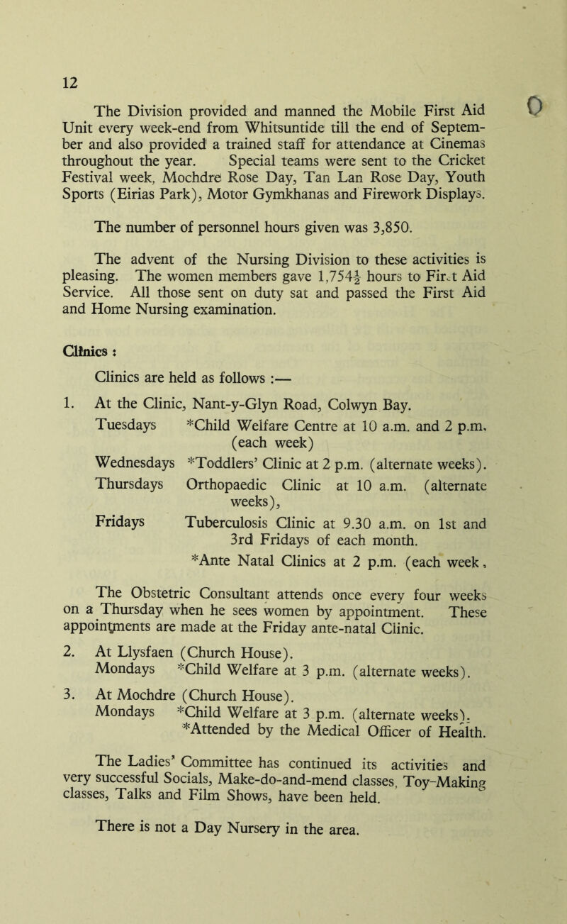 The Division provided and manned the Mobile First Aid Unit every week-end from Whitsuntide till the end of Septem- ber and also provided a trained staff for attendance at Cinemas throughout the year. Special teams were sent to the Cricket Festival week, Mochdre Rose Day, Tan Lan Rose Day, Youth Sports (Eirias Park), Motor Gymkhanas and Firework Displays. The number of personnel hours given was 3,850. The advent of the Nursing Division to these activities is pleasing. The women members gave 1,754-2- hours to Fir.t Aid Service. All those sent on duty sat and passed the First Aid and Home Nursing examination. Clinics : Clinics are held as follows :— 1. At the Clinic, Nant-y-Glyn Road, Colwyn Bay. Tuesdays *Child Welfare Centre at 10 a.m. and 2 p.m, (each week) Wednesdays ^Toddlers’ Clinic at 2 p.m. (alternate weeks). Thursdays Orthopaedic Clinic at 10 a.m. (alternate weeks), Fridays Tuberculosis Clinic at 9.30 a.m. on 1st and 3rd Fridays of each month. *Ante Natal Clinics at 2 p.m. (each week, The Obstetric Consultant attends once every four weeks on a Thursday when he sees women by appointment. These appointments are made at the Friday ante-natal Clinic. 2. At Llysfaen (Church House). Mondays *Child Welfare at 3 p.m. (alternate weeks). 3. At Mochdre (Church House). Mondays *Child Welfare at 3 p.m. (alternate weeks). ^Attended by the Medical Officer of Health. The Ladies’ Committee has continued its activities and very successful Socials, Make-do-and-mend classes, Toy-Making classes. Talks and Film Shows, have been held. There is not a Day Nursery in the area.
