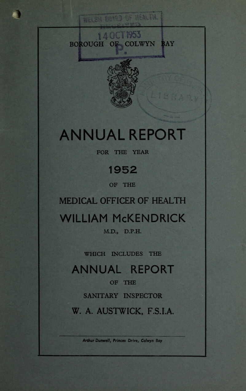 ANNUAL REPORT FOR THE YEAR 1952 OF THE MEDICAL OFFICER OF HEALTH WILLIAM McKENDRICK M.D., D.P.H. WHICH INCLUDES THE ANNUAL REPORT OF THE SANITARY INSPECTOR W. A. AUSTWICK, F.S.I.A. Arthur Dunwell, Princes Drive, Colwyn Bay