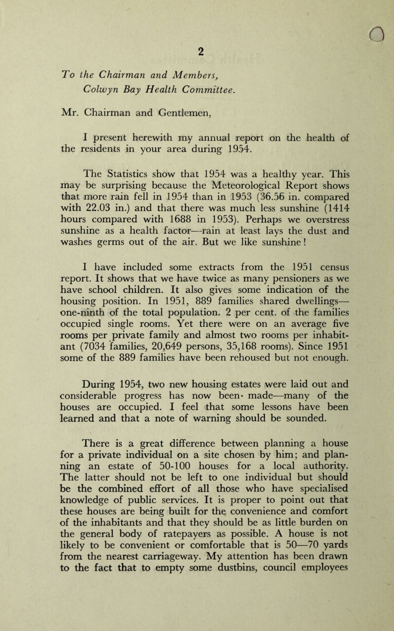 To the Chairman and Members, Colwyn Bay Health Committee. Mr. Chairman and Gentlemen, I present herewith my annual report on the health of the residents in your area during 1954. The Statistics show that 1954 was a healthy year. This may be surprising because the Meteorological Report shows that more rain fell in 1954 than in 1953 (36.56 in. compared with 22.03 in.) and that there was much less sunshine (1414 hours compared with 1688 in 1953). Perhaps we overstress sunshine as a health factor—rain at least lays the dust and washes germs out of the air. But we like sunshine ! I have included some extracts from the 1951 census report. It shows that we have twice as many pensioners as we have school children. It also gives some indication of the housing position. In 1951, 889 families shared dwellings— one-ninth of the total population. 2 per cent, of the families occupied single rooms. Yet there were on an average five rooms per private family and almost two rooms per inhabit- ant (7034 families, 20,649 persons, 35,168 rooms). Since 1951 some of the 889 families have been rehoused but not enough. During 1954, two new housing estates were laid out and considerable progress has now been* made—many of the houses are occupied. I feel that some lessons have been learned and that a note of warning should be sounded. There is a great difference between planning a house for a private individual on a site chosen by him; and plan- ning an estate of 50-100 houses for a local authority. The latter should not be left to one individual but should be the combined effort of all those who have specialised knowledge of public services. It is proper to point out that these houses are being built for the convenience and comfort of the inhabitants and that they should be as little burden on the general body of ratepayers as possible. A house is not likely to be convenient or comfortable that is 50—70 yards from the nearest carriageway. My attention has been drawn to the fact that to empty some dustbins, council employees