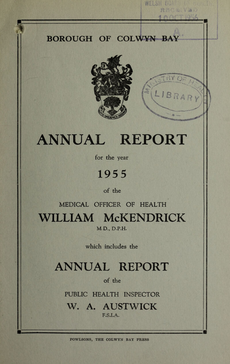 BOROUGH OF COLWYN BAY ANNUAL REPORT for the year 1955 of the MEDICAL OFFICER OF HEALTH WILLIAM McKENDRICK M D., D.P.H. which includes the ANNUAL REPORT of the PUBLIC HEALTH INSPECTOR W. A. AUSTWICK POWLSONS, THE COLWYN BAY PRESS