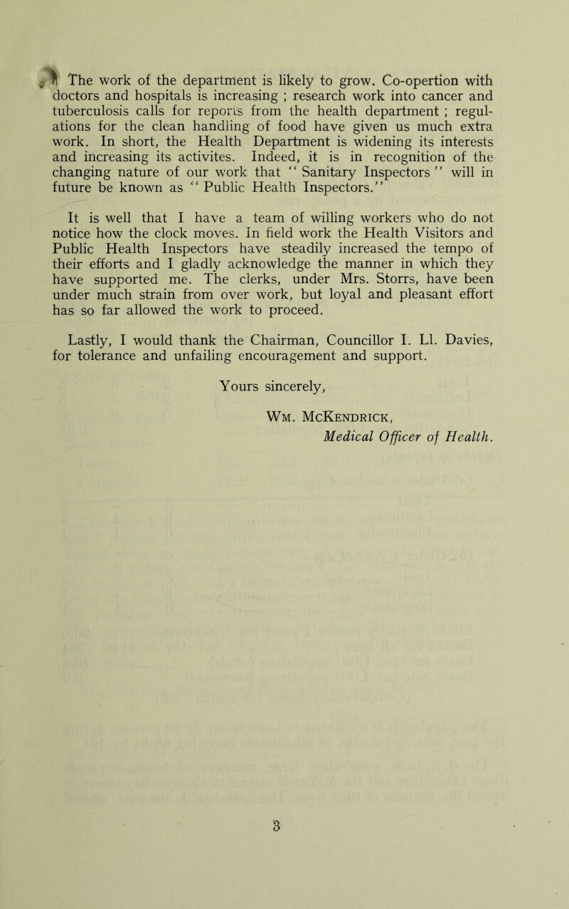 doctors and hospitals is increasing ; research work into cancer and tuberculosis calls for reports from the health department ; regul- ations for the clean handling of food have given us much extra work. In short, the Health Department is widening its interests and increasing its activites. Indeed, it is in recognition of the changing nature of our work that “ Sanitary Inspectors” will in future be known as “ Public Health Inspectors.” It is well that I have a team of willing workers who do not notice how the clock moves. In field work the Health Visitors and Public Health Inspectors have steadily increased the tempo of their efforts and I gladly acknowledge the manner in which they have supported me. The clerks, under Mrs. Storrs, have been under much strain from over work, but loyal and pleasant effort has so far allowed the work to proceed. Lastly, I would thank the Chairman, Councillor I. LI. Davies, for tolerance and unfailing encouragement and support. Yours sincerely, Wm. McKendrick, Medical Officer of Health. B