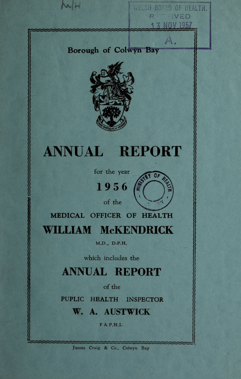 Mw WELSH BOW'D OF HEALTH, R ,V£D A. Borough of Collin Bay ANNUAL REPORT for the year 1956 of the MEDICAL OFFICER OF HEALTH WILLIAM McKENDRICK M.D., D.P.H. which includes the ANNUAL REPORT of the PUPLIC HEALTH INSPECTOR W. A. AUSTWICK F A P.H.I. James Craig & Co., Colwyn Bay