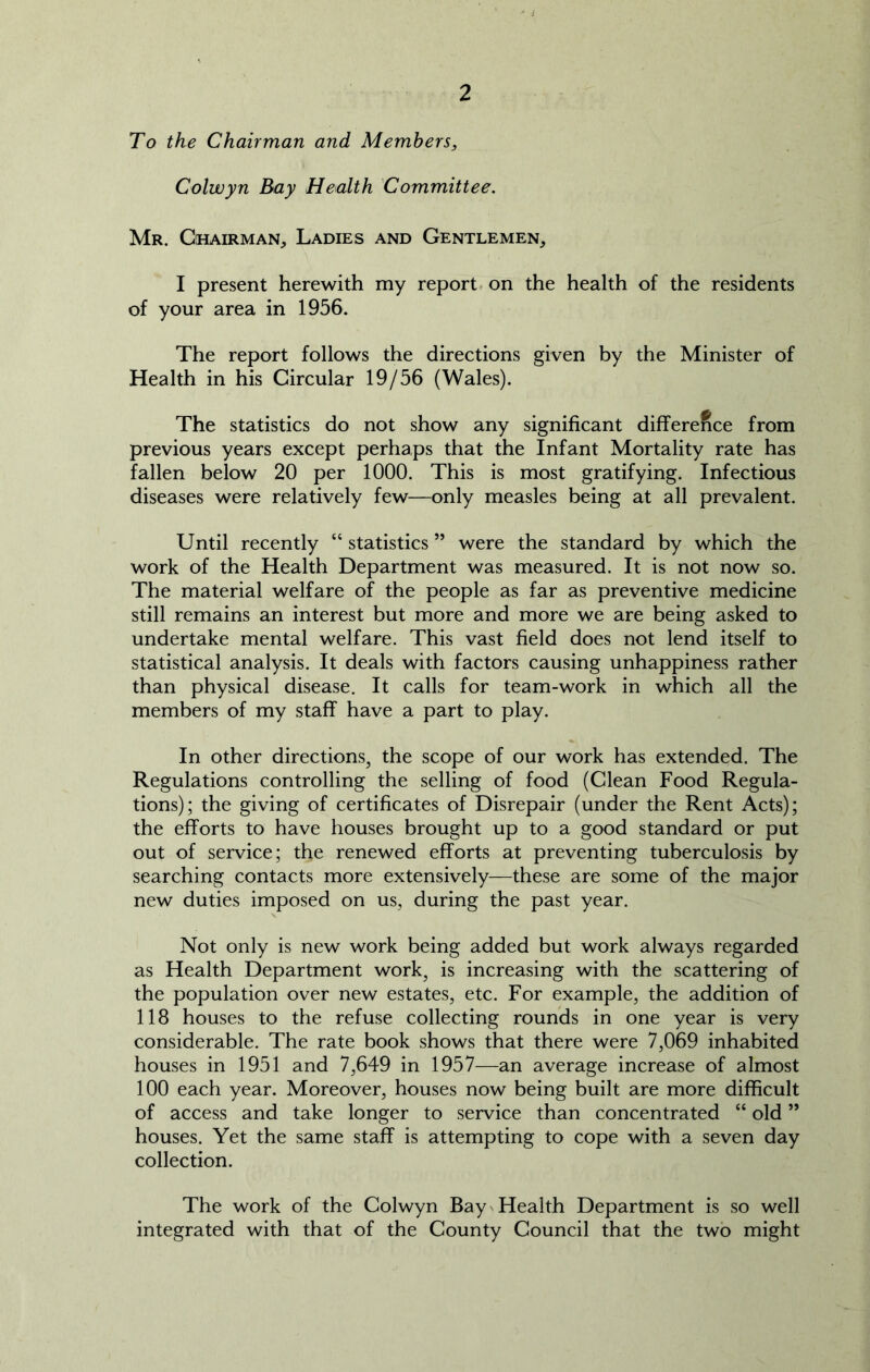 To the Chairman and Members, Colwyn Bay Health Committee. Mr. Chairman, Ladies and Gentlemen, I present herewith my report on the health of the residents of your area in 1956. The report follows the directions given by the Minister of Health in his Circular 19/56 (Wales). The statistics do not show any significant difference from previous years except perhaps that the Infant Mortality rate has fallen below 20 per 1000. This is most gratifying. Infectious diseases were relatively few—only measles being at all prevalent. Until recently “ statistics ” were the standard by which the work of the Health Department was measured. It is not now so. The material welfare of the people as far as preventive medicine still remains an interest but more and more we are being asked to undertake mental welfare. This vast field does not lend itself to statistical analysis. It deals with factors causing unhappiness rather than physical disease. It calls for team-work in which all the members of my staff have a part to play. In other directions, the scope of our work has extended. The Regulations controlling the selling of food (Clean Food Regula- tions); the giving of certificates of Disrepair (under the Rent Acts); the efforts to have houses brought up to a good standard or put out of service; the renewed efforts at preventing tuberculosis by searching contacts more extensively—these are some of the major new duties imposed on us, during the past year. Not only is new work being added but work always regarded as Health Department work, is increasing with the scattering of the population over new estates, etc. For example, the addition of 118 houses to the refuse collecting rounds in one year is very considerable. The rate book shows that there were 7,069 inhabited houses in 1951 and 7,649 in 1957—an average increase of almost 100 each year. Moreover, houses now being built are more difficult of access and take longer to service than concentrated “ old ” houses. Yet the same staff is attempting to cope with a seven day collection. The work of the Colwyn Bay Health Department is so well integrated with that of the County Council that the two might