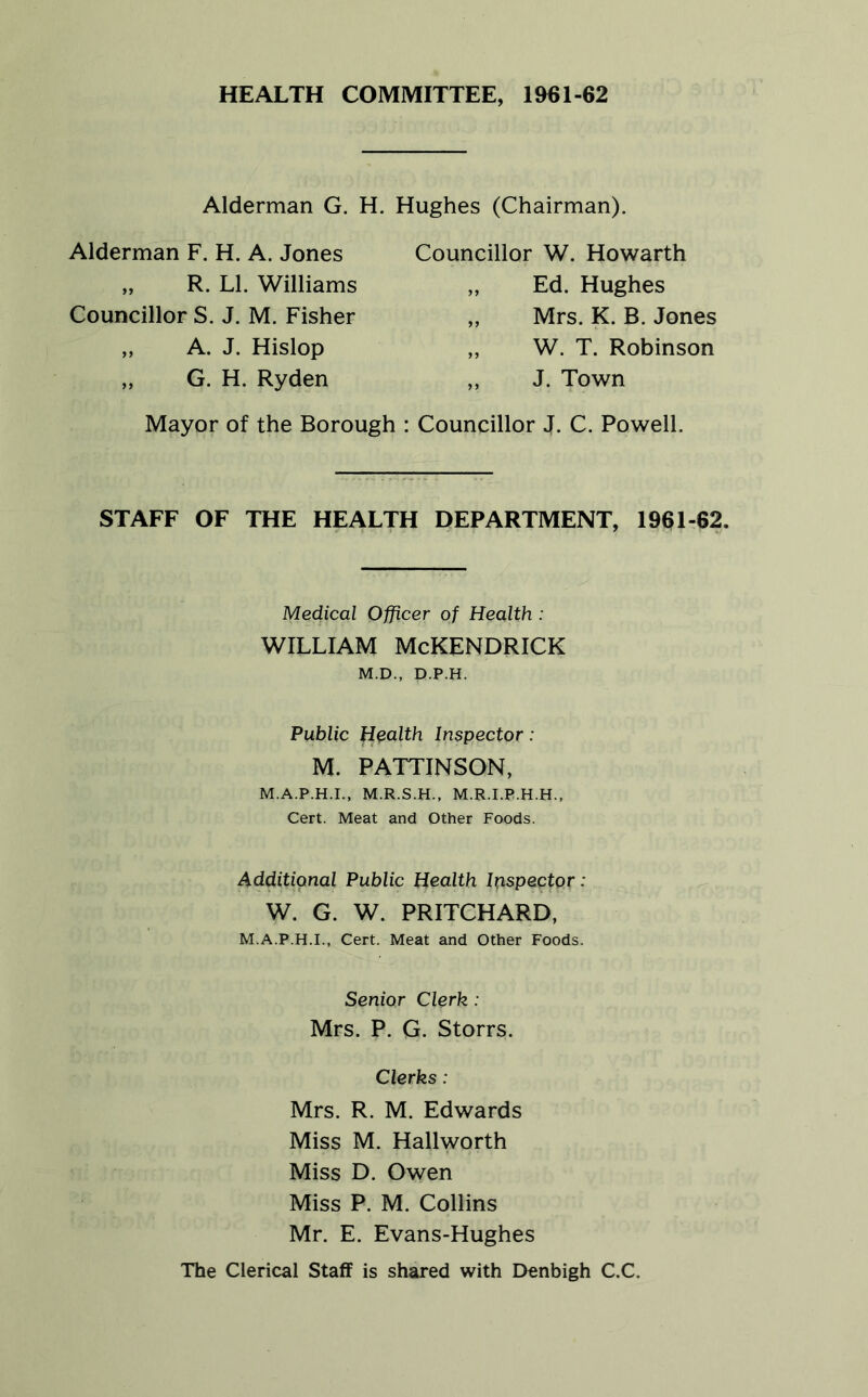 HEALTH COMMITTEE, 1961-62 Alderman G. H. Hughes (Chairman). Alderman F. H. A. Jones „ R. LI. Williams Councillor S. J. M. Fisher „ A. J. Hislop „ G. H. Ryden Councillor W. Howarth „ Ed. Hughes „ Mrs. K. B. Jones „ W. T. Robinson „ J. Town Mayor of the Borough ; Councillor J. C. Powell. STAFF OF THE HEALTH DEPARTMENT, 1961-62. Medical Officer of Health: WILLIAM McKENDRICK M.D., D.P.H. Public Health Inspector: M. PATTINSON, M.A.P.H.I., M.R.S.H., M.R.I.P.H.H., Cert. Meat and Other Foods. Additional Public Health Inspector: W. G. W. PRITCHARD, M.A.P.H.I., Cert. Meat and Other Foods. Senior Clerk: Mrs. P. G. Storrs. Clerks: Mrs. R. M. Edwards Miss M. Hallworth Miss D. Owen Miss P. M. Collins Mr. E. Evans-Hughes The Clerical Staff is shared with Denbigh C.C.