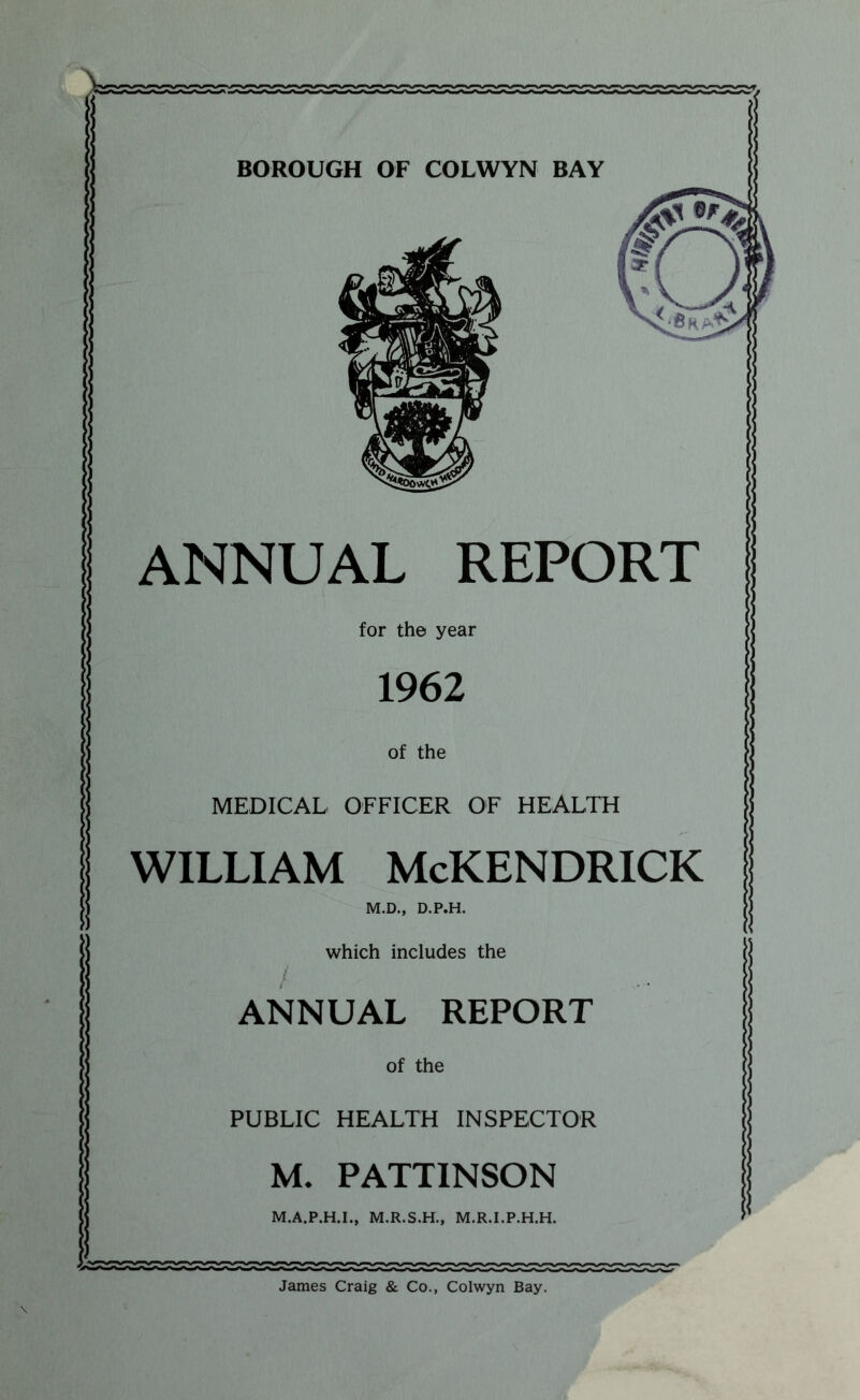 BOROUGH OF COLWYN BAY ANNUAL REPORT for the year 1962 of the MEDICAL OFFICER OF HEALTH WILLIAM McKENDRICK M.D., D.P.H. which includes the t ANNUAL REPORT of the PUBLIC HEALTH INSPECTOR M. PATTINSON M.A.P.H.I., M.R.S.H., M.R.I.P.H.H. James Craig & Co., Colwyn Bay.