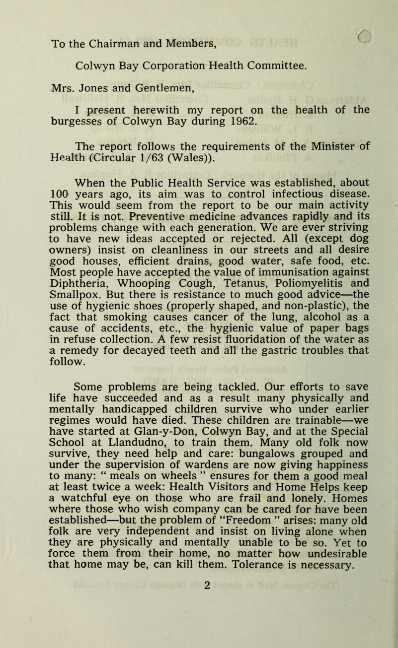 To the Chairman and Members, Colwyn Bay Corporation Health Committee. Mrs. Jones and Gentlemen, I present herewith my report on the health of the burgesses of Colwyn Bay during 1962. The report follows the requirements of the Minister of Health (Circular 1/63 (Wales)). When the Public Health Service was established, about 100 years ago, its aim was to control infectious disease. This would seem from the report to be our main activity still. It is not. Preventive medicine advances rapidly and its problems change with each generation. We are ever striving to have new ideas accepted or rejected. All (except dog owners) insist on cleanliness in our streets and all desire good houses, efficient drains, good water, safe food, etc. Most people have accepted the value of immunisation against Diphtheria, Whooping Cough, Tetanus, Poliomyelitis and Smallpox. But there is resistance to much good advice—the use of hygienic shoes (properly shaped, and non-plastic), the fact that smoking causes cancer of the lung, alcohol as a cause of accidents, etc., the hygienic value of paper bags in refuse collection. A few resist fluoridation of the water as a remedy for decayed teeth and all the gastric troubles that follow. Some problems are being tackled. Our efforts to save life have succeeded and as a result many physically and mentally handicapped children survive who under earlier regimes would have died. These children are trainable—we have started at Glan-y-Don, Colwyn Bay, and at the Special School at Llandudno, to train them. Many old folk now survive, they need help and care: bungalows grouped and under the supervision of wardens are now giving happiness to many: “ meals on wheels ” ensures for them a good meal at least twice a week: Health Visitors and Home Helps keep a watchful eye on those who are frail and lonely. Homes where those who wish company can be cared for have been established—but the problem of “Freedom ” arises: many old folk are very independent and insist on living alone when they are physically and mentally unable to be so. Yet to force them from their home, no matter how undesirable that home may be, can kill them. Tolerance is necessary.