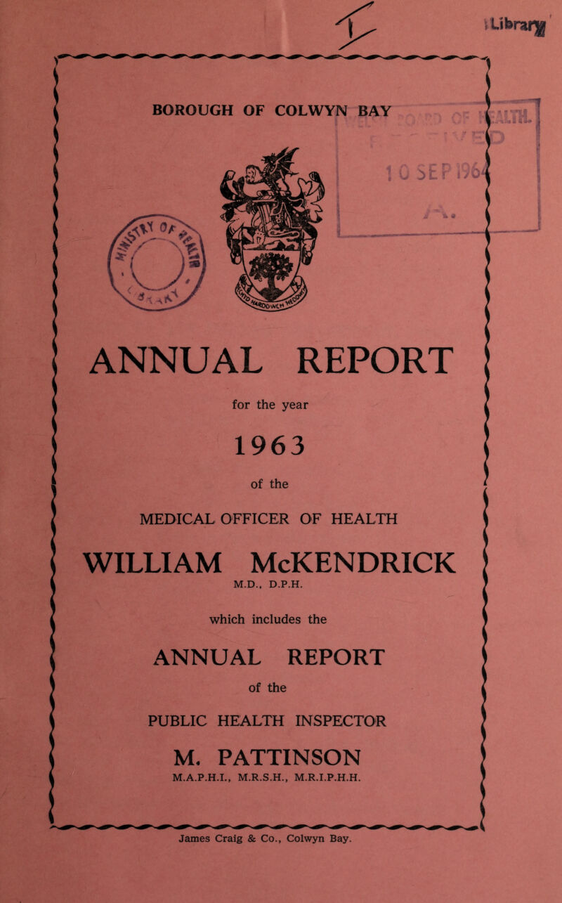 ; Library BOROUGH OF COLWYN BAY ANNUAL REPORT MEDICAL OFFICER OF HEALTH WILLIAM McKENDRICK which includes the ANNUAL REPORT PUBLIC HEALTH INSPECTOR M. PATTINSON James Craig & Co., Colwyn Bay.