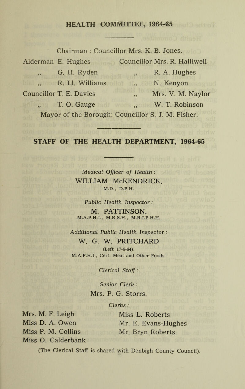 HEALTH COMMITTEE, 1964-65 Chairman : Councillor Mrs. K. B. Jones. Alderman E. Hughes Councillor Mrs. R. Halliwell „ G. H. Ryden „ R. A. Hughes ,, R. LI. Williams „ N. Kenyon Councillor T. E. Davies ,, Mrs. V. M. Naylor „ T. 0. Gauge „ W. T. Robinson Mayor of the Borough: Councillor S. J. M. Fisher. STAFF OF THE HEALTH DEPARTMENT, 1964-65 Medical Officer of Health : WILLIAM McKENDRICK, M.D., D.P.H. Public Health Inspector: M. PATTINSON. M.A.P.H.I., M.R.S.H., M.R.I.P.H.H. Additional Public Health Inspector: W. G. W. PRITCHARD (Left 17-6-64). M.A.P.H.I., Cert. Meat and Other Foods. Clerical Staff: Senior Clerk : Mrs. P. G. Storrs. Clerks: Mrs. M. F. Leigh Miss L. Roberts Miss D. A. Owen Mr. E. Evans-Hughes Miss P. M. Collins Mr. Bryn Roberts Miss O. Calderbank (The Clerical Staff is shared with Denbigh County Council).