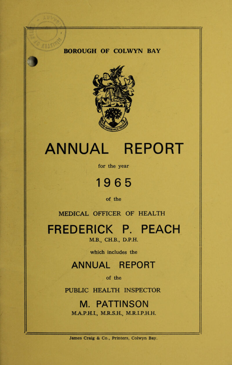 BOROUGH OF COLWYN BAY » ANNUAL REPORT for the year 1965 of the MEDICAL OFFICER OF HEALTH FREDERICK P. PEACH M.B., CH.B., D.P.H. which includes the ANNUAL REPORT Of the PUBLIC HEALTH INSPECTOR M. PATTINSON M.A.P.H.I., M.R.S.H., M.R.I.P.H.H. James Craig & Co., Printers, Colwyn Bay.