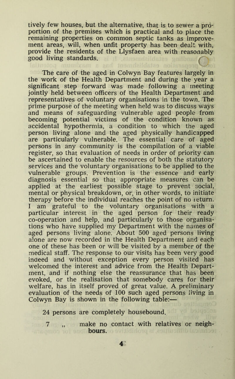 tively few houses, but the alternative, that is to sewer a pro- portion of the premises which is practical and to place the remaining properties on common septic tanks as improve- ment areas, will, when unfit property has been dealt with, provide the residents of the Llysfaen area with reasonably good living standards. ; The care of the aged in Colwyn Bay features largely in the work of the Health Department and during the year a significant step forward was made following a meeting jointly held between officers of the Health Department and representatives of voluntary organisations in the town. The prime purpose of the meeting when held was to discuss ways and means of safeguarding vulnerable aged people from becoming potential victims of the condition known as accidental hypothermia, a condition to which the aged person living alone and the aged physically handicapped are particularly vulnerable. The essential care of aged persons in any community is the compilation of a viable register, so that evaluation of needs in order of priority can be ascertained to enable the resources of both the statutory services and the voluntary organisations to be applied to the vulnerable groups. Prevention is the essence and early diagnosis essential so that appropriate measures can be applied at the earliest possible stage to prevent social, mental or physical breakdown, or, in other words, to initiate therapy before the individual reaches the point of no return. I am grateful to the voluntary organisations with a particular interest in the aged person for their ready co-operation and help, and particularly to those organisa- tions who have supplied my Department with the names of aged persons living alone. About 500 aged persons living alone are now recorded in the Health Department and each one of these has been or will be visited by a member of the medical staff. The response to our visits has been very good indeed and without exception every person visited has welcomed the interest and advice from the Health Depart- ment, and if nothing else the reassurance that has been evoked, or the realisation that somebody cares for their welfare, has in itself proved of great value. A preliminary evaluation of the needs of 100 such aged persons living in Colwyn Bay is shown in the following table:— 24 persons are completely housebound. 7 „ make no contact with relatives or neigh- bours.