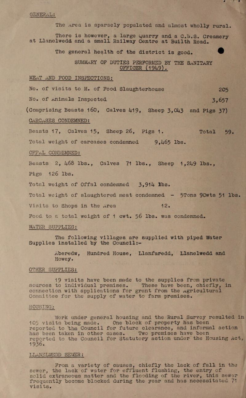 GENERAL: The ^rea is sparsely populated and almost wholly rural. There is however, a large quarry and a C.W.S. Creamery at Llanelwedd and a small Railway Centre at Builth Road. The general health of the district is good. ® SUMMARY OP DUTIES PERFORMED BY THE S.iNIThRY OFFICER (1949). MEoTnND FOOD INSPECTIONS: No. of visits to M. of Food Slaughterhouse 205 No. of animals Inspected 3,657 (Comprising Beasts 160, Calves 419, Sheep 3,043 and Pigs 37) carcases condemned: Beasts 17, Calves 15, Sheep 26, Pigs 1. Total 59. Total weight of carcases condemned 9,465 lbs. OFFrvL CONDEMNED: Beasts 2, 468 lbs., Calves 71 lbs.. Sheep 1,249 lbs., Pigs 126 lbs. Total weight of Offal condemned 3,914 lbs. Total weight of slaughtered meat condemned - 5Tons 9Cwts 51 lbs. Visits to Shops in the ^rea 12. Food to a total weight of 1 cwt. 56 lbs. was condemned. WATER SUPPLIES: The following villages are supplied with piped Water Supplies installed by the Council:- Aberedw, Hundred House, Llanfaredd, Llanelwedd and Howey. OTHER SUPPLIES: 19 visits have been made to the supplies from private sources to individual premises. These have been, chiefly, in connection with applications for grant from the agricultural Committee for the supply of water to farm premises. HOUSING'.: Work under general housing and the Rural Survey resulted in 105 visits being made. One block of property has been reported to the Council for future clearance, and informal action has been taken in other cases. Two premises have been reported to the Council for Statutory action under the Housing Act, 1936. LLANELWEDD SEWER: From a variety of causes, chiefly the lack of fall in the sewer, the lack of water for effluent flushing, the entry of solid extraneous matter and the flooding of the river, this sewer frequently become blocked during the year and has necessitated 71 visits.