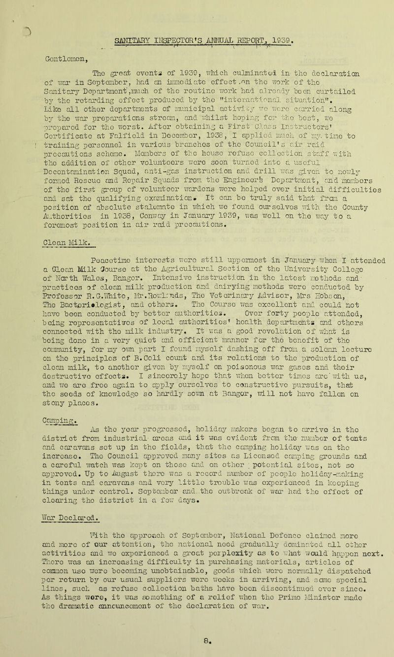 Gontlomoii, SMITHY INSPECTOR’S AMOTikL REPORT, 1939. ■^ri '-“—I Tho great events of 1939, x^Mch culminatod in the declaration of war in September, had an iiiViiodiate effect .en the work of tho Sanitary Department',much of tho routine work had already boon curtailed by tho retarding effect produced by the '’international situa.tion”. Like all other departments of rarmicipal activioy wo were cenriod along by tho war preparations stream, and whilst hoping for tho best, vg prepared for tho worst. After obtaining a First Class Instructors’ Certificate at Falfiold in December, 1938, I applied much of my, time to : training personnel in various branches of tho Council’s air raid precautions scheme. Members of the house refuse collection staff ’sith the addition of other volunteers wore soon turned into a useful Dccontminat ion Squad, anti-gas instruction and drill was given to newly formed Rescue and Repair Squads from tho Engineorfe Dopartmont, end members of tho first group of volunteer wardens wore helped over Initial difficulties and sat tho qualifying examination. It can be truly said that from a position of absolute stalemate in which we found ourselves with the County Authorities in 1938, Conway in January 1939, was v/ell on tho Tje,y to a foremost position in air raid precautions. Clean Milk. Peacetime interests wore still uppermost in January xvhon I attended a Glean Milk Course at tho Agricultural Section of the University College of Ncrth V/alos, Bangor. Intensive instruction in the latest methods and' practices of clean milk production and dairying methods were conducted by Professor R.G.lTiite, Mf.Rowlmds, The Veterinary Advisor, Mrs Hobson, The Bacterialogist, and others. Tho Course v/as excellent and could not have boon conducted by better authorities. Over forty people attended, being represent at ivos of local authorities’ health departments and others connected with tho milk industry. It was a good revelation of xvhat is being done in a very quiet and efficient manner for tho benefit of tho community, for my oxm part I found myself dashing off from a solemn lecture on tho principles of B.Coli count and its rola^tions to the production of clean milk, to another given by myself on poisonous war gases and their destructive effects. I sincerely hope thmt when bettor times arc'xmth us, and VJQ are free again to apply ourselves to constructive pursuits, that tho seeds of Imowlodgo so hardly som at Bangor, will not have fallen on stony places. Camping. As tho year progressed, holiday makers began to arrive in tho district from industrial- areas and it was evident from the number of tents and caravans set up in tho fields, that tho camping holiday was on tho increase. The Council approved many sites as Licensed camping grounds and a careful aratch X7as kept on those and on other ; potential sites, not so approved. Up to August there was a record nuriibor of people holida3?--nal':ing in tents and caravans and very little trouble was experienced in keeping things under control. September and..the outbreak of war had tho effect of clearing the district in a foxa days. ViTar Declared. Fith tho approach of September, National Defence claimed more and more of our attention, tho national need graduallj?- dominated aAl other activities and wo experienced a groat pciploxity as to x.hat would happen next. There was an increasing difficulty in purchasing materials, articles of common use were becoming unobtainable, goods which ’wore normally dispatched per return by our usuaA suppliers were xvooks in arriving, and some special linos, such as refuse collection baths have boon discontinued over since. As things wore, it was something of a relief when tho Prime Minister made tho dramatic onncuncemont of tho declaration of war.