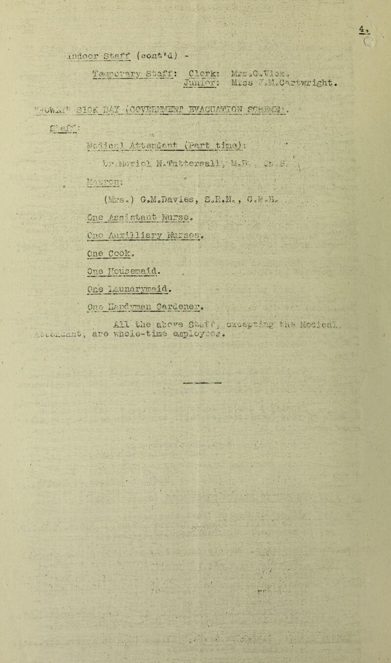 ..I'J'^oor Staff (cont*d) - ( Jimi''^r; Mig s JrMoCartwr ight Taiirpci-a.ry Staff: CI.crk; Mrs »G-^X'io.^; Si.OK B/-T {aovmm^mr to.cuad’ion fgh55;0',' Mv.'l'joryl Attar.da'nt (m?Pt tine); L-;;*cM>rriol Nf totters ally'Gf • I ■ \’ (?;t.’s«) G^MoDayies, poE.No , 0«M«)5r Gi?^e _ to' p. 1' Sit a at Jsiurs e <, ■..■'• One Aux:-113.ary Nurses» One Cook., One TIouGe.ma.ld. . 0ji's Lau nd, r 3>Tr.a i d. Ono Ilarcl.psn.eu G-ardener. ■ ' ■ . ■ ■ - All tlie ato'^0 Staff; o:4Gepy.tog' tay Moclica it,, ar© wiioie-tim© ©iaplo'/iGG.