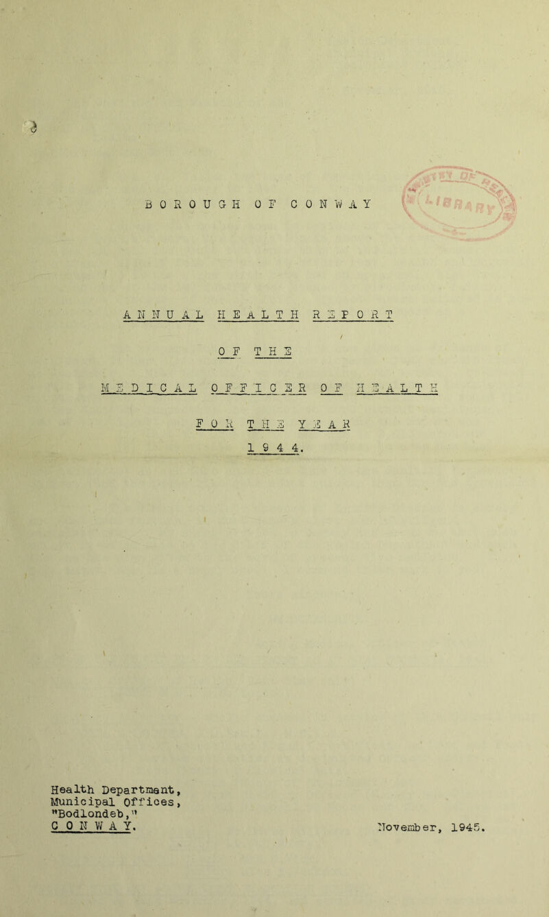 3 B 0 R 0 U a H 0 1’ C 0 N 1/1/ A Y A N N UAL HEALTH REPORT 0 E THE MEDICAL 0 E E I C B R 0 E II E A L T I E 0 R THE YEAR 1 9 4 4. Health Department, Municipal Offices, ”Bodlondeh,'» CON W A Y. November, 1945.