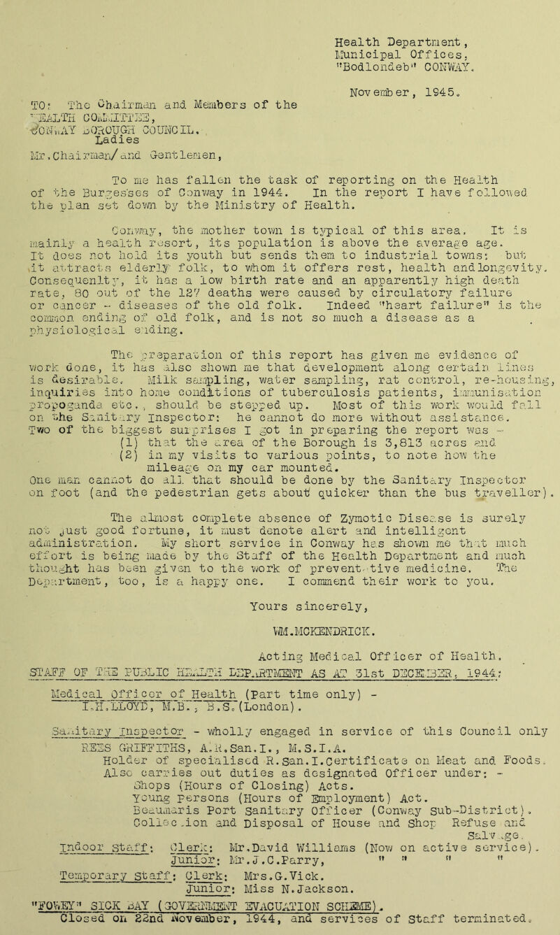 Health Department, Municipal Offices, ”Bodlondeb'» CONWAY. Novernber, 1945 „ TO^ The Chairmciii and Members of the •^■■JCTLTK COiAJITTAY, ■c^ONvvAY QAOTJGH COUNCIL, Ladies Mr, Chai rraan/ and Gent lenen, To me has fallen the task of reporting on the Health of the Burgesses of Conv/ay in 1944. In the report I have fclloued the plan set dovm by the Ministry of Health, Conway, the mother tovm is tj^'pical of this area. It is mainly a health resort, its population is above the average age. It does not hold its youth but sends them to industrial towns; but At attracts elderly folk, to whom it offers rest, health and longevity. Consequenlty, it has a low birth rate and an apparently high death rate, 80 out of the 127 deaths were caused by circulatory failure or cancer - diseases of the old folk. Indeed '’heart failure” is the GOL'imon ending of old folk, and is not so much a disease as a physiological ending. The preparation of this report has given me evidence of work done, it has also shown me that development along certain lines is desirable. Milk sampling, water sampling, rat control, re-housing, inquiries into home conditions of tuberculosis patients, immunisation propo.ganda etc,, should be stepped up. Most of this work would fall on the Sanitary inspector: he cannot do more without assistance. Tv/o of the biggest surprises I got in preparing the report V'/as - (1) that the area of the Borough is 3,813 acres and (2) in my visits to various points, to note how the mileage on my car mounted. One man cannot do al], that should be done by the Sanitary Inspector on foot (and the pedestrian gets about quicker than the bus traveller). The almost complete absence of Zymotic Disease is surely not just good fortune, it must denote alert and intelligont administration. My short, sc-rvice in Conv\/ay has shown me th'it much effort is being made by the Staff of the Health Department and much thought has been given to the v^ork of prevent^Aive medicine. 'Ihie Department, too, is a happy one. I commend their work to you. Yours sincerely, VM.MCKENDilICK. Acting Medical Officer of Health, SI'ABY OF THE PUBLIC HliALTli LBP.iHTMENT AS AT 31st DBCK3ZR, 1944; Medical Officer of Health (Part time only) - IJ-I :lL0YD , M','B.', B . S o (London) . 3d.-titary inspector - wholly engaged in service of this Council only B EBS GHIFEITHS, A.H,San.I., M.S.I.A. Holder of specialised R. san. I.certificate on Heat a.nd Foods, Also carries out duties as designated Officer under; - Shops (Hours of Closing) Acts, young persons (Hours of Employment) Act. Beaumaris Port sanitary Officer (Conway sub-District), Coli&cmon and Disposal of House and Shop Refuse and Salv ,.ge. indoor staff; Clerk; Ivir,David V/illiQias (Now on active service). Junior; Mr,J,C.Parry, ” ” ” ” T emp o r a r y St af f; Clerk; Mr s.G.Vick. Junior; Miss N.Jackson. ”FQWEY” SICK BAY (GOVERNTvIBI\ir EVACUATION SCiLSME)^ Closed on 22nd November, 1944, and services of staff terminated.