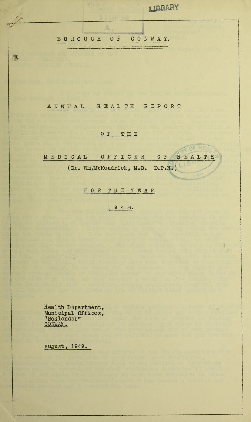 BOROUGH OF 0 0 N Vif A y. annual health report OF THE MEDICAL OFFICER OF HEALTH (Dr, Vto,McKendrick, M.D, D,P,H*) F 0 R THE YE A R 1 9 4 8. Health Department, Minicipal Offices, ’’Bodlondeb” cqrv;ai. Augustt 1949