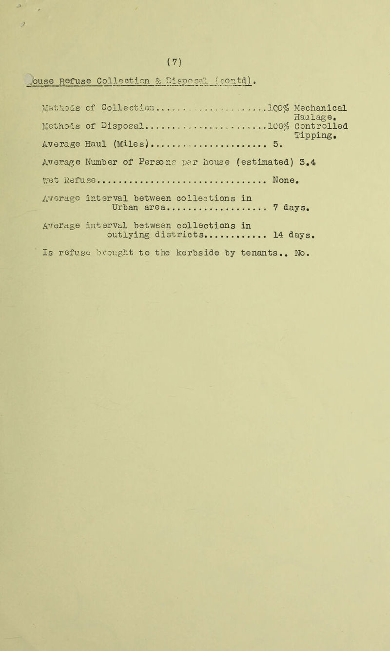 .buse Refuse Collection 6-; RisDosal (contd)» jvIei-.Rods cf Col-lection. vlQO^ Mechanical Haalage, Methods of Disposal. ..... c . dCO^^ Controlled Tipping, Average Haul (Miles),....... 5. Average Number of Persons per house (estimated) 3,4 V/et Refu se None, Average interval between collections in Urban area 7 days. Average interval between collections in outlying districts 14 days. Is refuse brought to the kerbside by tenants.. No.