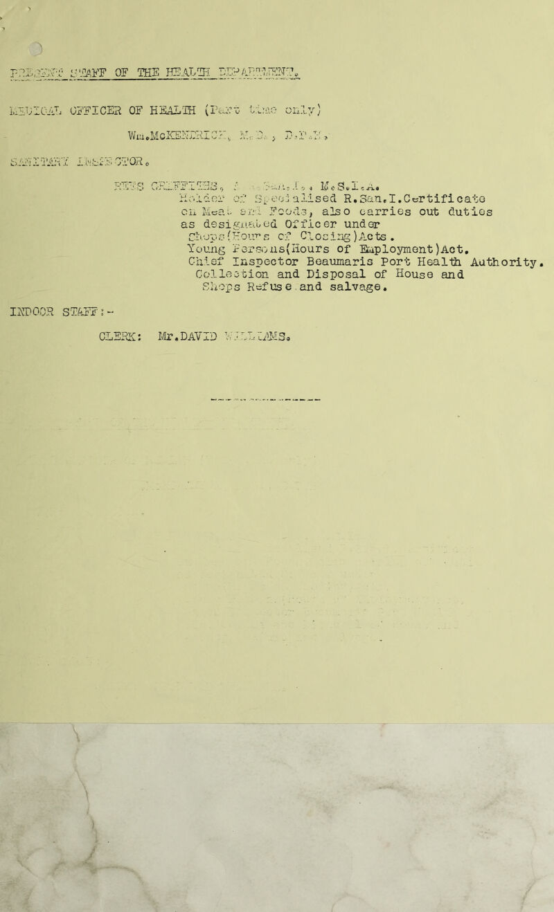 F?JE;3ESFfi? H TAFF OF THE HEALTH DEPARTMENT. MEDICAL OFFICER OF HEALTH (Past time only) WiUeMcICElLMMMH, Pi -1 5 IMHE AHIQAEY IEbiE 01 OR0 I IT) OCR STAFF c< r.i J-.-lii-.O V.«J :iPT »T^r»3 ■' ,1 I T/ Cj T j. ja3 9 » . .;.-5 •) w 0 Os J. c-n.« Ho 1 o.or cl soeo.1 a 11 seel R.San«I,Certificate on Meal srFi Fools, also carries out duties as designated Officer under Clop s{Hours of Clo sing) Ac ts. Young Persons(Hours of Employment)Act. Chief Inspector Beaumaris Port Heal 13i Authority, Collection and Disposal of House and Shops Refus e and salvage•