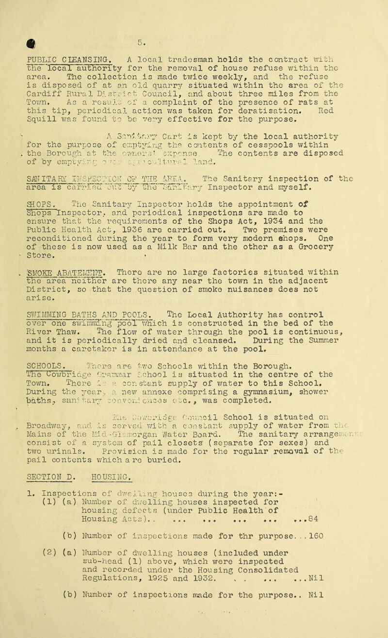 PUBLIC CLEANSING, A local tradesman holds the contract with the 'local authority for the removal of house refuse within the area. The collection is made twice weekly, and the refuse is disposed of at an old quarry situated v/ithin the area of the Cardiff Rural District Council, and about three miles from the Town. As a result of a complaint of the presence of rats at this tip, periodical action v/as taken for deratisation. Red Squill v/as found to be very effective for the purpose, A .Solitary Cart is kept by the local authority for the purpose of emptying the contents of cesspools within the Borough at the owners' expense... The contents are disposed of by emptying o m agr''ou.’lti.-'.paZ. land, SA!^-I ITARf INSPECTIO.N CIj^ THE . The Sanitary inspection of the area is caHd.ea ''UlTe' ^AxhiTary Inspector and myself. aiOPS. The Sanitary Inspector holds the appointment of Shops Inspector, and periodical inspections are made to ensure that the requirements of the Shops Act, 1934 and the Public Health Act, 1936 are carried out. Two premises were reconditioned during the year to form very modern shops. One of these is now used as a Milk Bar and the other as a Grocery Store, ■SMOKE ABATEMENT. There are no large factories situated within the area nei^er are there any near the town in the adjacent District, so that the question of smoke nuisances does not arise. SWIMMING BATHS^AND POOLS. The Local Authority has control over one swimniing pool’ v/Hich is constructed in the bed of the River Thaw. The flow of water through the pool is continuous, and it is periodically dried and cleansed. During the Summer months a caretaker is in attendance at the pool, SCHOOLS. There are two Schools within the Borough, The Oov/bridge Grammar School is situated in the centre of the Town, There i:-: a constant supply of water to this School, During the year., a new annexe comprising a gymnasium, shower baths ^ sanitary -c on von.l cnees etc,, was completed. The Cov/bridge Council School is situated on Broadway, and is served with a constant supply of water from the Mains of the Mid -Glamorgan Water Board. The sanitary arrangemem consist of a system of pail closets (separate for sexes) and two urinals. Provision is made for the regular removal of the pail contents v/hich a re buried. SECTION D. HOUSING, 1. Inspections of d.weiling houses during the year:- (1) (a) Number of dwelling houses inspected for housing defects (under Public Health of Housing Acts),. ,.,84 (b) Number of inspections made for thr purpose.160 (2) (a) Number of dwelling houses (included under sub-head (1) above, v/hich were inspected and recorded under the Housing Consolidated Regulations, 1925 and 1932 Nil (b) Number of inspections made for the purpose.. Nil