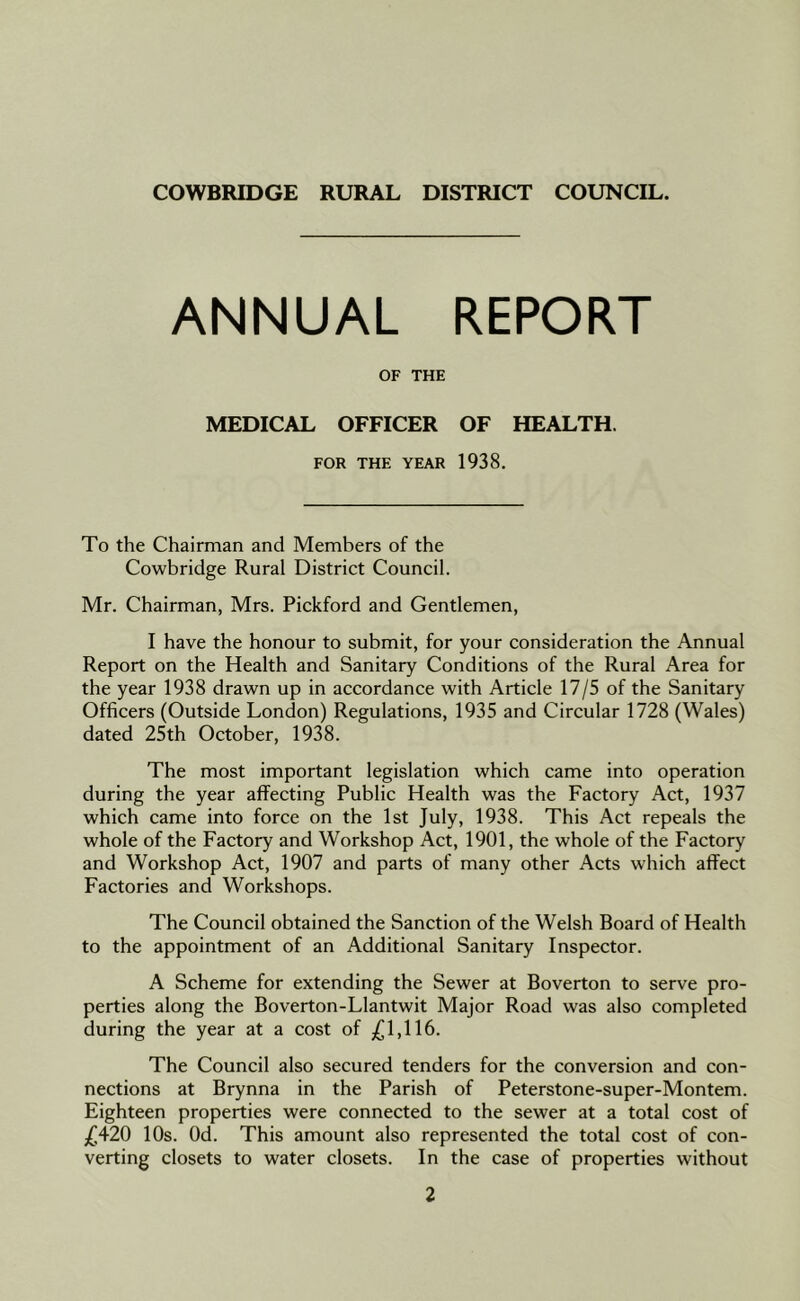 ANNUAL REPORT OF THE MEDICAL OFFICER OF HEALTH. FOR THE YEAR 1938. To the Chairman and Members of the Cowbridge Rural District Council. Mr. Chairman, Mrs. Pickford and Gentlemen, I have the honour to submit, for your consideration the Annual Report on the Health and Sanitary Conditions of the Rural Area for the year 1938 drawn up in accordance with Article 17/5 of the Sanitary Officers (Outside London) Regulations, 1935 and Circular 1728 (Wales) dated 25th October, 1938. The most important legislation which came into operation during the year affecting Public Health was the Factory Act, 1937 which came into force on the 1st July, 1938. This Act repeals the whole of the Factory and Workshop Act, 1901, the whole of the Factory and Workshop Act, 1907 and parts of many other Acts which affect Factories and Workshops. The Council obtained the Sanction of the Welsh Board of Health to the appointment of an Additional Sanitary Inspector. A Scheme for extending the Sewer at Boverton to serve pro- perties along the Boverton-Llantwit Major Road was also completed during the year at a cost of £1,116. The Council also secured tenders for the conversion and con- nections at Brynna in the Parish of Peterstone-super-Montem. Eighteen properties were connected to the sewer at a total cost of £420 10s. Od. This amount also represented the total cost of con- verting closets to water closets. In the case of properties without