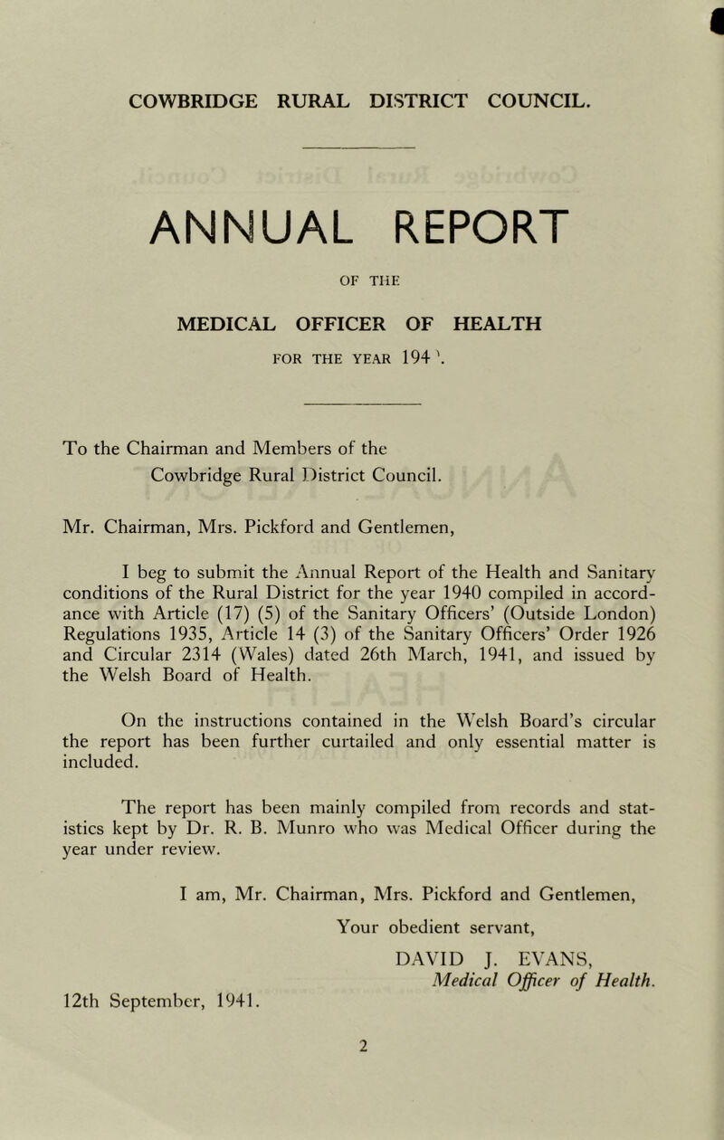 1 COWBRIDGE RURAL DISTRICT COUNCIL. ANNUAL REPORT OF THE MEDICAL OFFICER OF HEALTH FOR THE YEAR 194 \ To the Chairman and Members of the Cowbridge Rural District Council. Mr. Chairman, Mrs. Pickford and Gentlemen, I beg to submit the Annual Report of the Health and Sanitary conditions of the Rural District for the year 1940 compiled in accord- ance with Article (17) (5) of the Sanitary Officers’ (Outside London) Regulations 1935, Article 14 (3) of the Sanitary Officers’ Order 1926 and Circular 2314 (Wales) dated 26th March, 1941, and issued by the Welsh Board of Health. On the instructions contained in the Welsh Board’s circular the report has been further curtailed and only essential matter is included. The report has been mainly compiled from records and stat- istics kept by Dr. R. B. Munro who was Medical Officer during the year under review. I am, Mr. Chairman, Mrs. Pickford and Gentlemen, Your obedient servant, 12th September, 1941. DAVID J. EVANS, Medical Officer of Health.