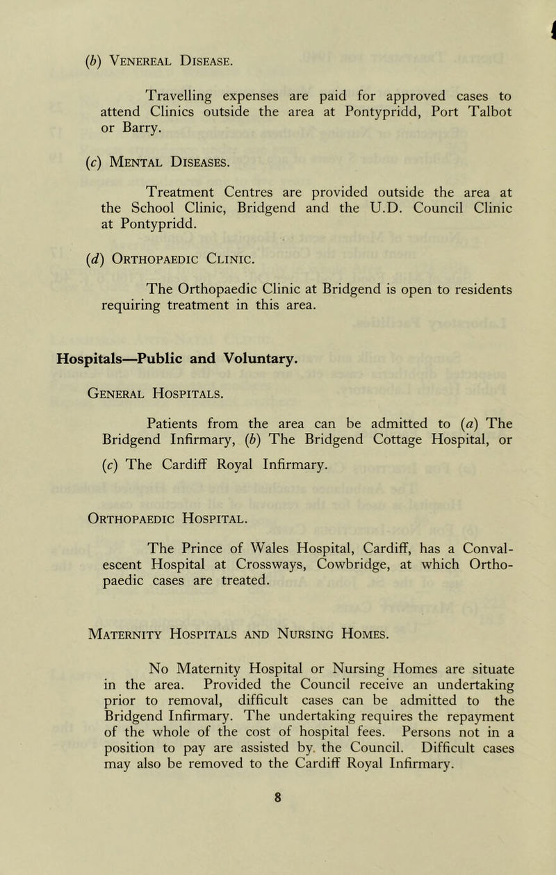 1 (b) Venereal Disease. Travelling expenses are paid for approved cases to attend Clinics outside the area at Pontypridd, Port Talbot or Barry. (c) Mental Diseases. Treatment Centres are provided outside the area at the School Clinic, Bridgend and the U.D. Council Clinic at Pontypridd. (d) Orthopaedic Clinic. The Orthopaedic Clinic at Bridgend is open to residents requiring treatment in this area. Hospitals—Public and Voluntary. General Hospitals. Patients from the area can be admitted to (a) The Bridgend Infirmary, (b) The Bridgend Cottage Hospital, or (c) The Cardiff Royal Infirmary. Orthopaedic Hospital. The Prince of Wales Hospital, Cardiff, has a Conval- escent Hospital at Crossways, Cowbridge, at which Ortho- paedic cases are treated. Maternity Hospitals and Nursing Homes. No Maternity Hospital or Nursing Homes are situate in the area. Provided the Council receive an undertaking prior to removal, difficult cases can be admitted to the Bridgend Infirmary. The undertaking requires the repayment of the whole of the cost of hospital fees. Persons not in a position to pay are assisted by. the Council. Difficult cases may also be removed to the Cardiff Royal Infirmary.