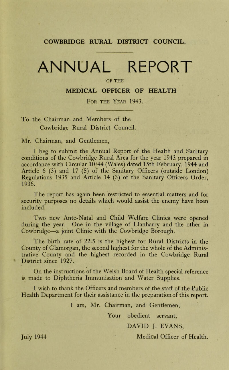 COWBRIDGE RURAL DISTRICT COUNCIL. ANNUAL REPORT OF THE MEDICAL OFFICER OF HEALTH For the Year 1943. To the Chairman and Members of the Cowbridge Rural District Council. Mr. Chairman, and Gentlemen, I beg to submit the Annual Report of the Health and Sanitary conditions of the Cowbridge Rural Area for the year 1943 prepared in accordance with Circular 10/44 (Wales) dated 15th February, 1944 and Article 6 (3) and 17 (5) of the Sanitary Officers (outside London) Regulations 1935 and Article 14 (3) of the Sanitary Officers Order, 1936. The report has again been restricted to essential matters and for security purposes no details which would assist the enemy have been included. Two new Ante-Natal and Child Welfare Clinics were opened during the year. One in the village of Llanharry and the other in Cowbridge—a joint Clinic with the Cowbridge Borough. The birth rate of 22.5 is the highest for Rural Districts in the County of Glamorgan, the second highest for the whole of the Adminis- trative County and the highest recorded in the Cowbridge Rural District since 1927. On the instructions of the Welsh Board of Health special reference is made to Diphtheria Immunisation and Water Supplies. I wish to thank the Officers and members of the stall' of the Public Health Department for their assistance in the preparation of this report. I am, Mr. Chairman, and Gentlemen, Your obedient servant, DAVID J. EVANS, Medical Officer of Health. July 1944