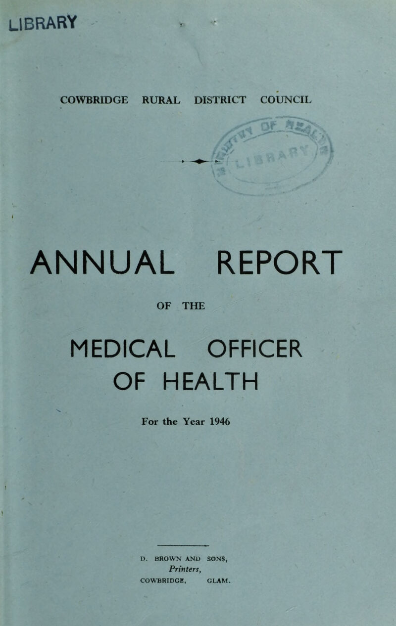 library •- s COWBRIDGE RURAL DISTRICT COUNCIL V ANNUAL REPORT OF THE MEDICAL OFFICER OF HEALTH For the Year 1946 D. BROWN AND SONS, Printers,