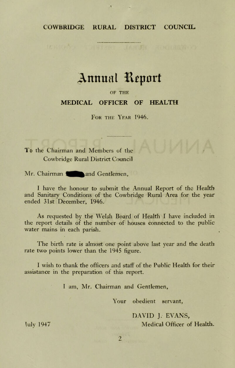 Annual Beport OF THE MEDICAL OFFICER OF HEALTH For the Year 1946. To the Chairman and Members of the Cowbridge Rural District Council Mr. Chairman >and Gentlemen* I have the honour to submit the Annual Report of the Health and Sanitary Conditions of the Cowbridge Rural Area for the year ended 31st December, 1946. As requested by the Welsh Board of Health T have included in the report details of the number of houses connected to the public water mains in each parish. The birth rate is almost one point above last year and the death rate two points lower than the 1945 figure. I wish to thank the officers and staff of the Public Health for their assistance in the preparation of this report. I am, Mr. Chairman and Gentlemen, Your obedient servant, DAVID J. EVANS, Iuly 1947 Medical Officer of Health.