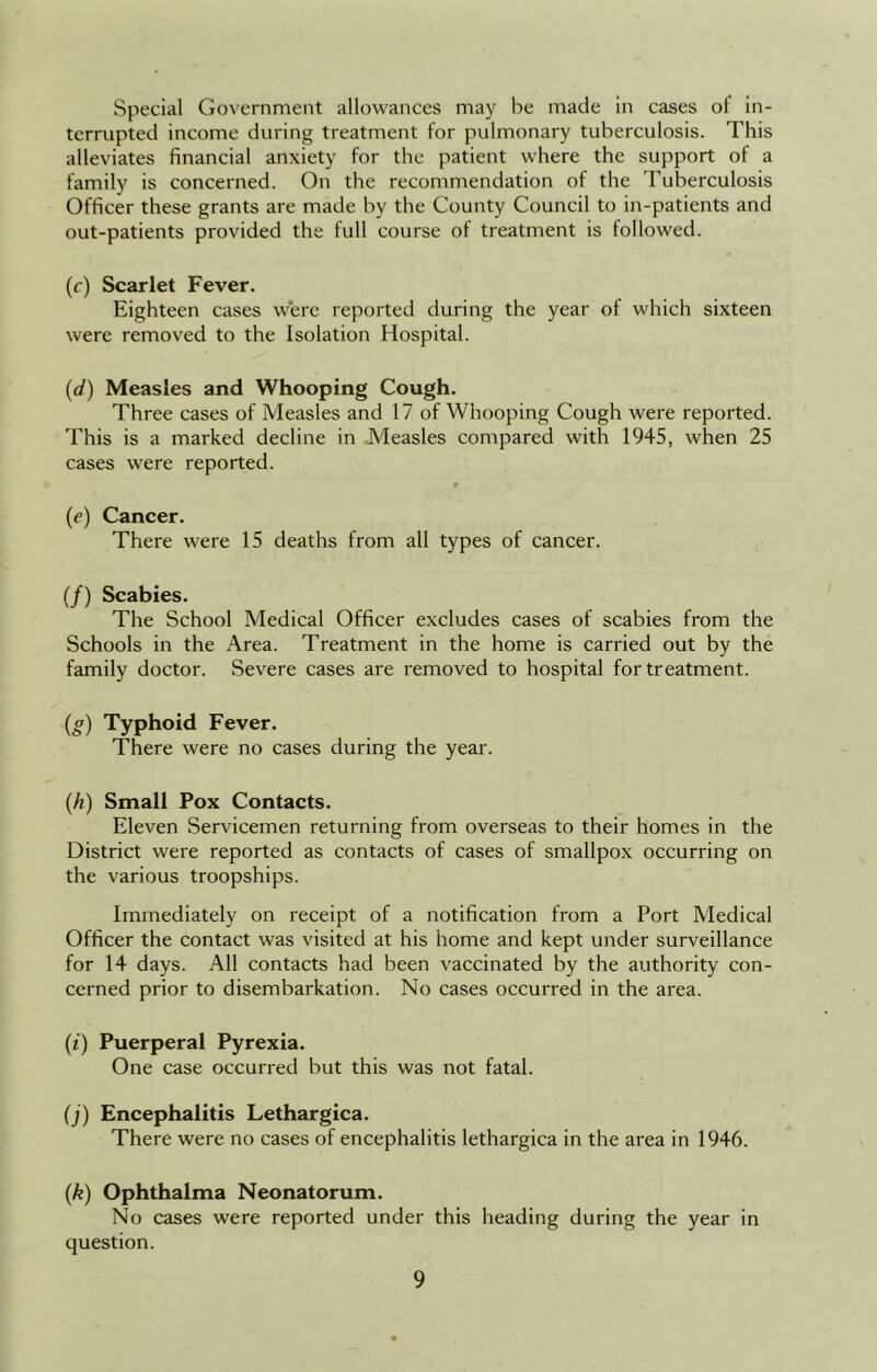 Special Government allowances may be made in cases ot‘ in- terrupted income during treatment for pulmonary tuberculosis. This alleviates financial anxiety for the patient where the support of a family is concerned. On the recommendation of the Tuberculosis Officer these grants are made by the County Council to in-patients and out-patients provided the full course of treatment is followed. (c) Scarlet Fever. Eighteen cases were reported during the year of which sixteen were removed to the Isolation Hospital. (d) Measles and Whooping Cough. Three cases of Measles and 17 of Whooping Cough were reported. This is a marked decline in Measles compared with 1945, when 25 cases were reported. (e) Cancer. There were 15 deaths from all types of cancer. (/) Scabies. The School Medical Officer excludes cases of scabies from the Schools in the Area. Treatment in the home is carried out by the family doctor. Severe cases are removed to hospital for treatment. (g) Typhoid Fever. There were no cases during the year. (h) Small Pox Contacts. Eleven Servicemen returning from overseas to their homes in the District were reported as contacts of cases of smallpox occurring on the various troopships. Immediately on receipt of a notification from a Port Medical Officer the contact was visited at his home and kept under surveillance for 14 days. All contacts had been vaccinated by the authority con- cerned prior to disembarkation. No cases occurred in the area. (i) Puerperal Pyrexia. One case occurred but this was not fatal. (j) Encephalitis Lethargica. There were no cases of encephalitis lethargica in the area in 1946. (,k) Ophthalma Neonatorum. No cases were reported under this heading during the year in question.